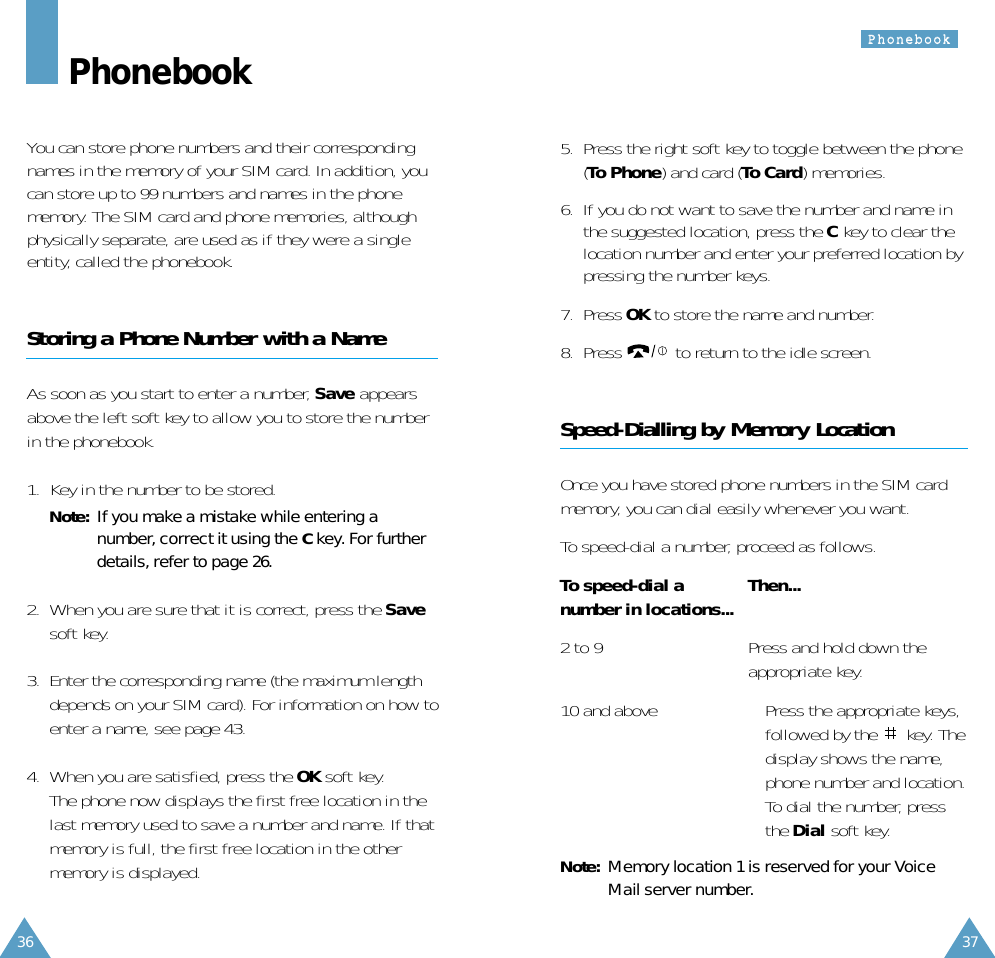 5.  Press the right soft key to toggle between the phone(To Phone) and card (To Card) memories.6.  If you do not want to save the number and name inthe suggested location, press the Ckey to clear thelocation number and enter your preferred location bypressing the number keys.7.  Press OK to store the name and number.8.  Press  to return to the idle screen.Speed-Dialling by Memory LocationOnce you have stored phone numbers in the SIM cardmemory, you can dial easily whenever you want. To speed-dial a number, proceed as follows.To speed-dial a  Then...number in locations...2 to 9 Press and hold down theappropriate key. 10 and above • Press the appropriate keys,followed by the  key. Thedisplay shows the name,phone number and location. • To dial the number, pressthe Dial soft key.Note: Memory location 1 is reserved for your VoiceMail server number.36 37PPhhoonneebbooookkPhonebookYou can store phone numbers and their correspondingnames in the memory of your SIM card. In addition, youcan store up to 99 numbers and names in the phonememory. The SIM card and phone memories, althoughphysically separate, are used as if they were a singleentity, called the phonebook.Storing a Phone Number with a NameAs soon as you start to enter a number, Save appearsabove the left soft key to allow you to store the numberin the phonebook.1.  Key in the number to be stored.Note:  If you make a mistake while entering anumber, correct it using the Ckey. For furtherdetails, refer to page 26.2.  When you are sure that it is correct, press the Savesoft key.3.  Enter the corresponding name (the maximum lengthdepends on your SIM card). For information on how toenter a name, see page 43.4.  When you are satisfied, press the OK soft key.The phone now displays the first free location in thelast memory used to save a number and name. If thatmemory is full, the first free location in the othermemory is displayed.