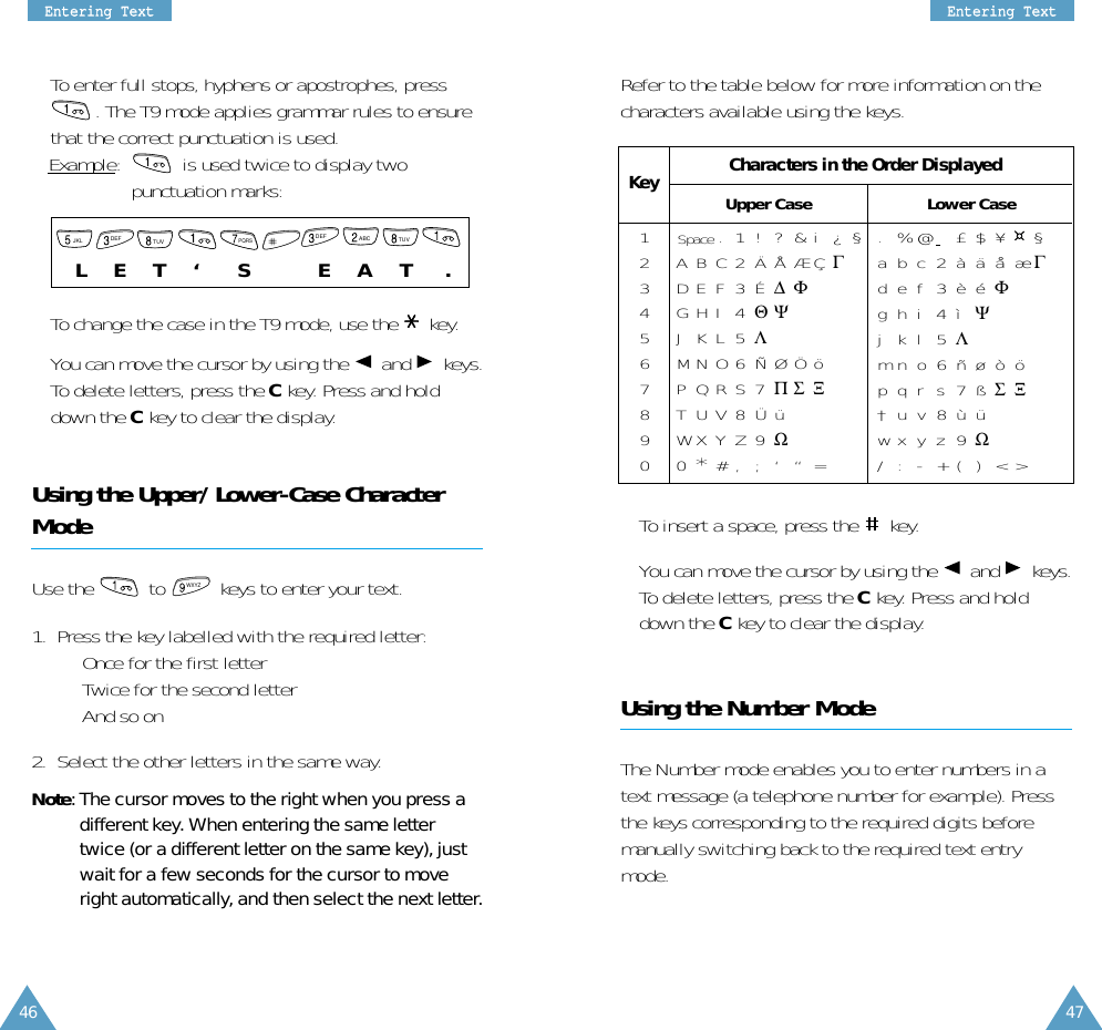 EEnntteerriinngg  TTeexxttEEnntteerriinngg  TTeexxttRefer to the table below for more information on thecharacters available using the keys.• To insert a space, press the  key.• You can move the cursor by using the  and keys.To delete letters, press the Ckey. Press and holddown the Ckey to clear the display.Using the Number ModeThe Number mode enables you to enter numbers in atext message (a telephone number for example). Pressthe keys corresponding to the required digits beforemanually switching back to the required text entrymode.• To enter full stops, hyphens or apostrophes, press. The T9 mode applies grammar rules to ensurethat the correct punctuation is used. Example:   is used twice to display twopunctuation marks: • To change the case in the T9 mode, use the  key.• You can move the cursor by using the  and keys.To delete letters, press the C key. Press and holddown the Ckey to clear the display.Using the Upper/Lower-Case CharacterModeUse the  to  keys to enter your text. 1.  Press the key labelled with the required letter:•  Once for the first letter•  Twice for the second letter•  And so on2.  Select the other letters in the same way.Note: The cursor moves to the right when you press adifferent key. When entering the same lettertwice (or a different letter on the same key), justwait for a few seconds for the cursor to moveright automatically, and then select the next letter.WXYZ1234567890.1!?&amp;i¿§ABC2ÄÅÆÇΓDEF3É∆ΦGHI 4ΘΨJKL5ΛMNO6ÑØÖöPQRS7ΠΣ ΞTUV8ÜüWXYZ9Ω0*#, ; ‘ “=.%@£$¥¤§abc2àäåæΓdef3èéΦghi 4ì Ψjkl5Λmno6ñøòöpqrs7ßΣΞ†uv8ùüwx y z 9 Ω/:-+()&lt;&gt;Characters in the Order DisplayedUpper CaseSpaceLower CaseKeyL     E     T     ‘       S            E     A     T      .  JKLDEFTUVPQRSDEFTUVABC4746