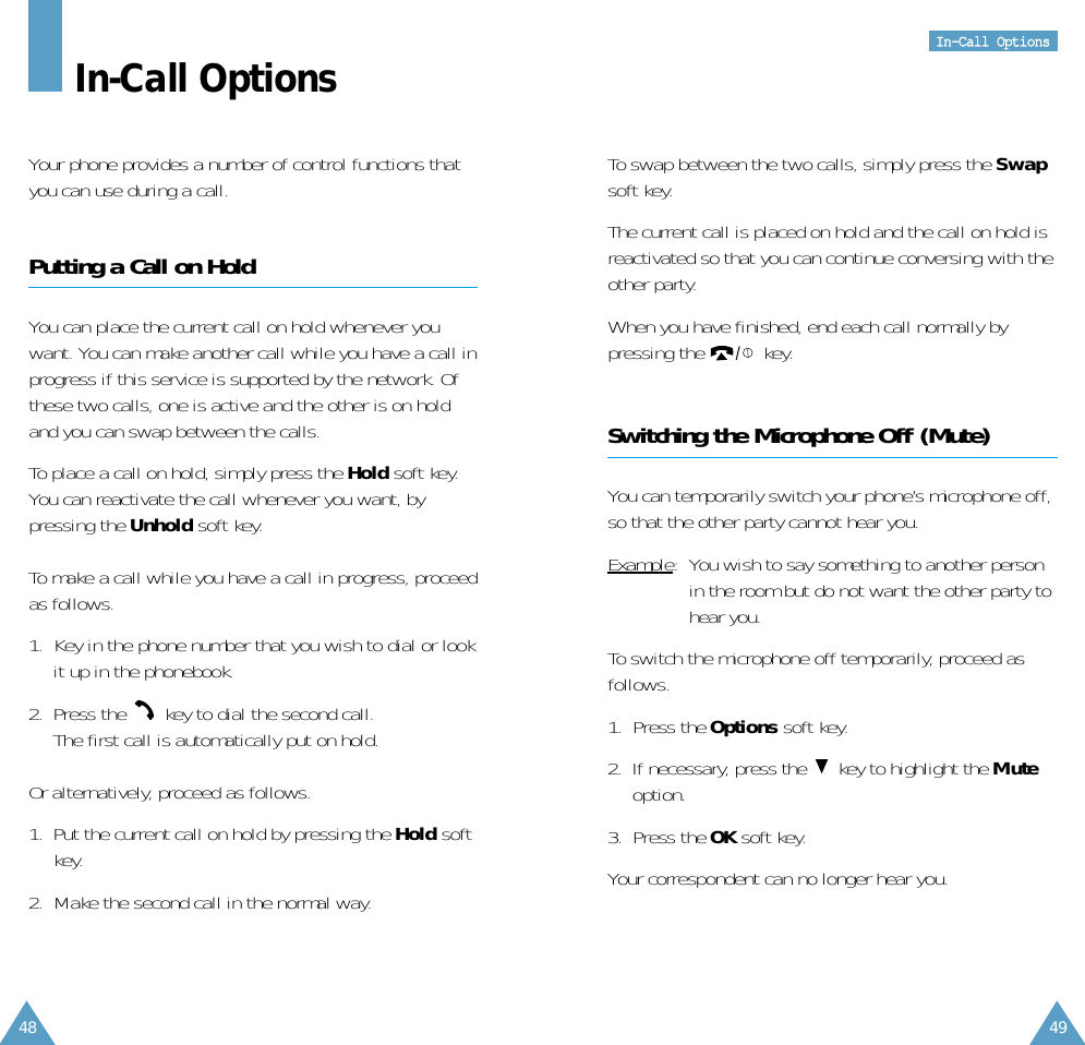 48IInn--CCaallll  OOppttiioonnss49In-Call OptionsYour phone provides a number of control functions thatyou can use during a call. Putting a Call on HoldYou can place the current call on hold whenever youwant. You can make another call while you have a call inprogress if this service is supported by the network. Ofthese two calls, one is active and the other is on holdand you can swap between the calls.To place a call on hold, simply press the Hold soft key.You can reactivate the call whenever you want, bypressing the Unhold soft key.To make a call while you have a call in progress, proceedas follows.1.  Key in the phone number that you wish to dial or lookit up in the phonebook.2.  Press the  key to dial the second call. The first call is automatically put on hold.Or alternatively, proceed as follows.1.  Put the current call on hold by pressing the Hold softkey.2.  Make the second call in the normal way.To swap between the two calls, simply press the Swapsoft key.The current call is placed on hold and the call on hold isreactivated so that you can continue conversing with theother party.When you have finished, end each call normally bypressing the  key.Switching the Microphone Off (Mute)You can temporarily switch your phone’s microphone off,so that the other party cannot hear you.Example:  You wish to say something to another personin the room but do not want the other party tohear you.To switch the microphone off temporarily, proceed asfollows.1. Press the Options soft key.2.  If necessary, press the  key to highlight the Muteoption.3. Press the OK soft key.Your correspondent can no longer hear you.