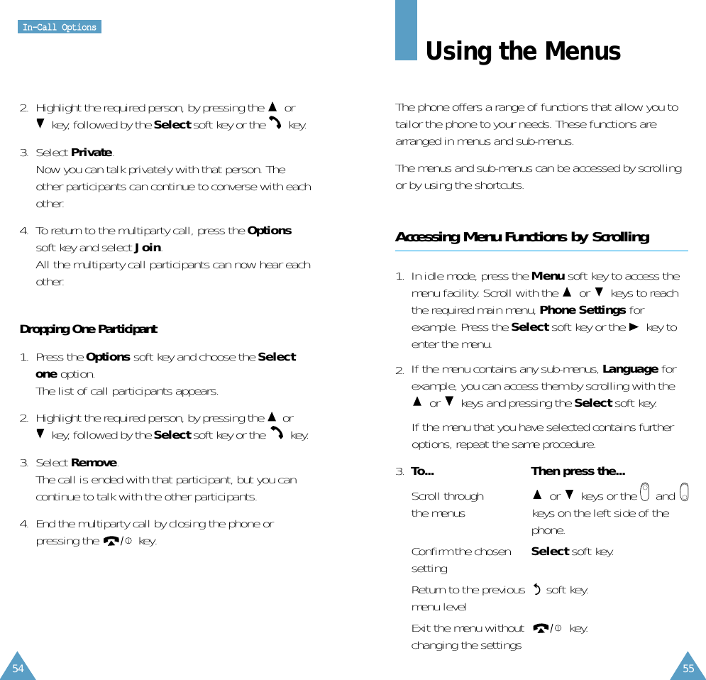 55Using the MenusThe phone offers a range of functions that allow you totailor the phone to your needs. These functions arearranged in menus and sub-menus.The menus and sub-menus can be accessed by scrollingor by using the shortcuts.Accessing Menu Functions by Scrolling1.  In idle mode, press the Menu soft key to access themenu facility. Scroll with the  or keys to reachthe required main menu, Phone Settings forexample. Press the Select soft key or the key toenter the menu.2.  If the menu contains any sub-menus, Language forexample, you can access them by scrolling with theor keys and pressing the Select soft key.If the menu that you have selected contains furtheroptions, repeat the same procedure.3.  To... Then press the...Scroll through  or keys or the     and      the menus  keys on the left side of thephone.Confirm the chosen  Select soft key.settingReturn to the previous  soft key.menu levelExit the menu without key.changing the settingsIInn--CCaallll  OOppttiioonnss542.  Highlight the required person, by pressing the  orkey, followed by the Select soft key or the  key.3.  Select Private. Now you can talk privately with that person. Theother participants can continue to converse with eachother.4.  To return to the multiparty call, press the Optionssoft key and select Join. All the multiparty call participants can now hear eachother.Dropping One Participant1.  Press the Options soft key and choose the Selectone option. The list of call participants appears.2.  Highlight the required person, by pressing the  orkey, followed by the Select soft key or the  key.3.  Select Remove. The call is ended with that participant, but you cancontinue to talk with the other participants.4.  End the multiparty call by closing the phone orpressing the key.