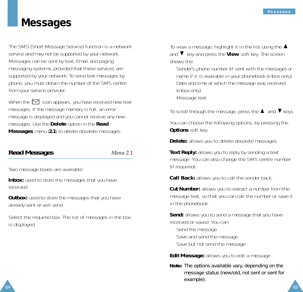 64MMeessssaaggeess65To view a message, highlight it in the list using the and key and press the View soft key. The screenshows the:•  Sender’s phone number (if sent with the message) orname if it is available in your phonebook (inbox only)•  Date and time at which the message was received(inbox only)•  Message textTo scroll through the message, press the  and keys.You can choose the following options, by pressing theOptions soft key.Delete: allows you to delete obsolete messages.Text Reply: allows you to reply by sending a textmessage. You can also change the SMS centre number(if required).Call Back: allows you to call the sender back.Cut Number: allows you to extract a number from themessage text, so that you can call the number or save itin the phonebook.Send: allows you to send a message that you havereceived or saved. You can:•  Send the message•  Save and send the message•  Save but not send the messageEdit Message: allows you to edit a message.Note: The options available vary, depending on themessage status (new/old, not sent or sent forexample).MessagesThe SMS (Short Message Service) function is a networkservice and may not be supported by your network.Messages can be sent by text, Email and pagingmessaging systems, provided that these services aresupported by your network. To send text messages byphone, you must obtain the number of the SMS centrefrom your service provider.When the  icon appears, you have received new textmessages. If the message memory is full, an errormessage is displayed and you cannot receive any newmessages. Use the Delete option in the ReadMessages menu (2.1) to delete obsolete messages.Read Messages Menu 2.1Two message boxes are available:Inbox: used to store the messages that you havereceivedOutbox: used to store the messages that you havealready sent or will sendSelect the required box. The list of messages in the boxis displayed.