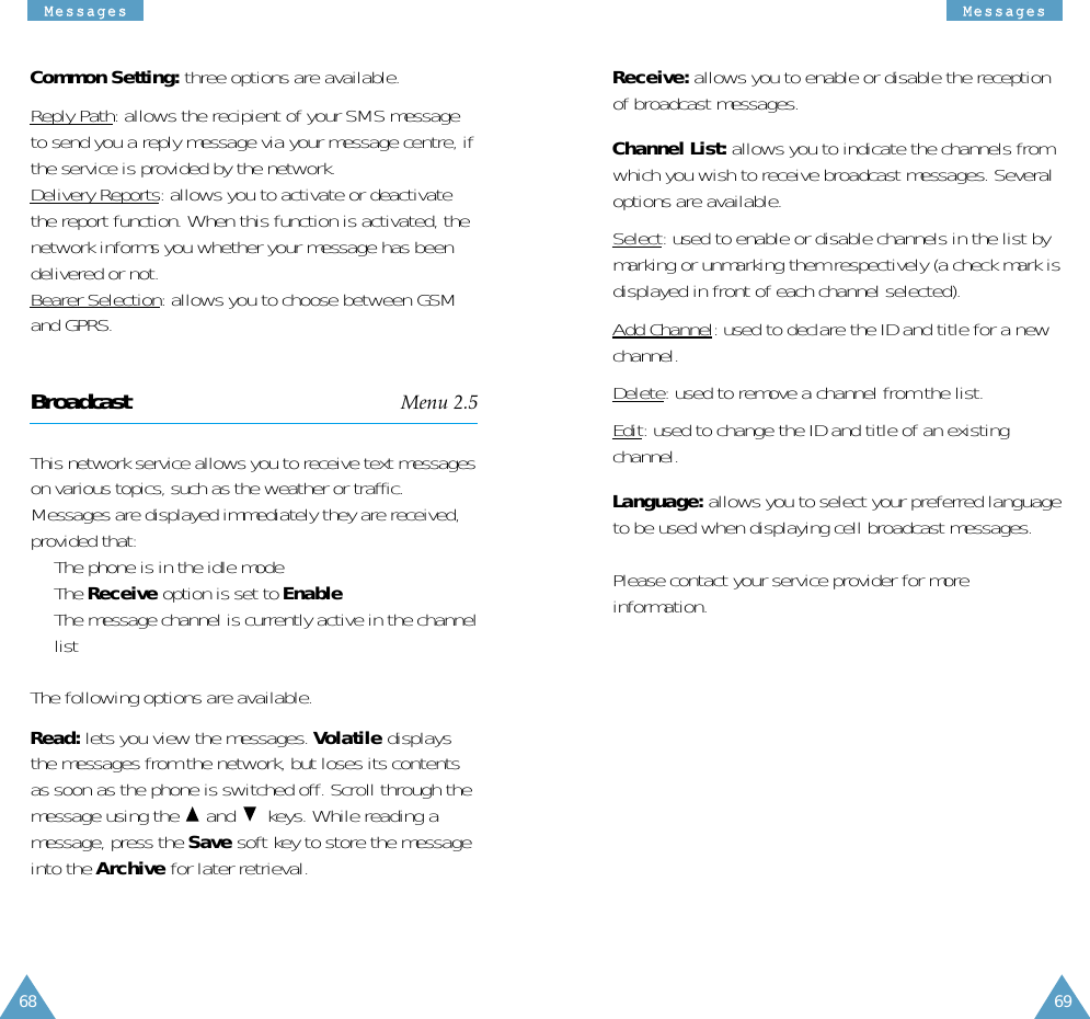MMeessssaaggeessMMeessssaaggeess6968Receive: allows you to enable or disable the receptionof broadcast messages.Channel List: allows you to indicate the channels fromwhich you wish to receive broadcast messages. Severaloptions are available.Select: used to enable or disable channels in the list bymarking or unmarking them respectively (a check mark isdisplayed in front of each channel selected).Add Channel: used to declare the ID and title for a newchannel.Delete: used to remove a channel from the list.Edit: used to change the ID and title of an existingchannel.Language: allows you to select your preferred languageto be used when displaying cell broadcast messages.Please contact your service provider for moreinformation.Common Setting: three options are available.Reply Path: allows the recipient of your SMS messageto send you a reply message via your message centre, ifthe service is provided by the network.Delivery Reports: allows you to activate or deactivatethe report function. When this function is activated, thenetwork informs you whether your message has beendelivered or not.Bearer Selection: allows you to choose between GSMand GPRS.Broadcast Menu 2.5This network service allows you to receive text messageson various topics, such as the weather or traffic.Messages are displayed immediately they are received,provided that: •  The phone is in the idle mode •  The Receive option is set to Enable•  The message channel is currently active in the channellistThe following options are available.Read: lets you view the messages. Volatile displaysthe messages from the network, but loses its contentsas soon as the phone is switched off. Scroll through themessage using the  and keys. While reading amessage, press the Save soft key to store the messageinto the Archive for later retrieval.