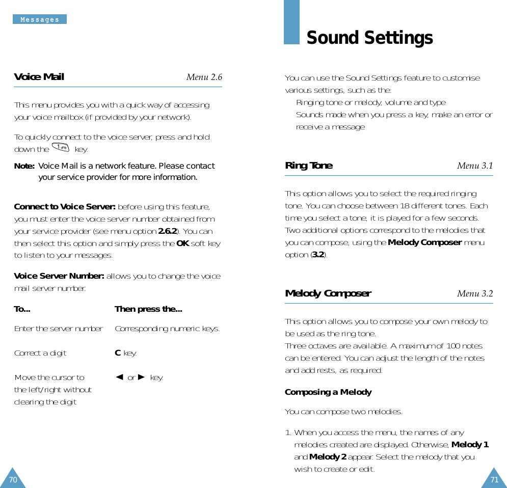 71MMeessssaaggeess70Sound SettingsYou can use the Sound Settings feature to customisevarious settings, such as the:•  Ringing tone or melody, volume and type•  Sounds made when you press a key, make an error orreceive a messageRing Tone Menu 3.1This option allows you to select the required ringingtone. You can choose between 18 different tones. Eachtime you select a tone, it is played for a few seconds.Two additional options correspond to the melodies thatyou can compose, using the Melody Composer menuoption (3.2).Melody Composer Menu 3.2This option allows you to compose your own melody tobe used as the ring tone.Three octaves are available. A maximum of 100 notescan be entered. You can adjust the length of the notesand add rests, as required.Composing a MelodyYou can compose two melodies. 1. When you access the menu, the names of anymelodies created are displayed. Otherwise, Melody 1and Melody 2 appear. Select the melody that youwish to create or edit.Voice Mail Menu 2.6This menu provides you with a quick way of accessingyour voice mailbox (if provided by your network). To quickly connect to the voice server, press and holddown the  key.Note:  Voice Mail is a network feature. Please contactyour service provider for more information.Connect to Voice Server: before using this feature,you must enter the voice server number obtained fromyour service provider (see menu option 2.6.2). You canthen select this option and simply press the OK soft keyto listen to your messages. Voice Server Number: allows you to change the voicemail server number.To... Then press the...Enter the server number Corresponding numeric keys.Correct a digit Ckey.Move the cursor to or key.the left/right withoutclearing the digit