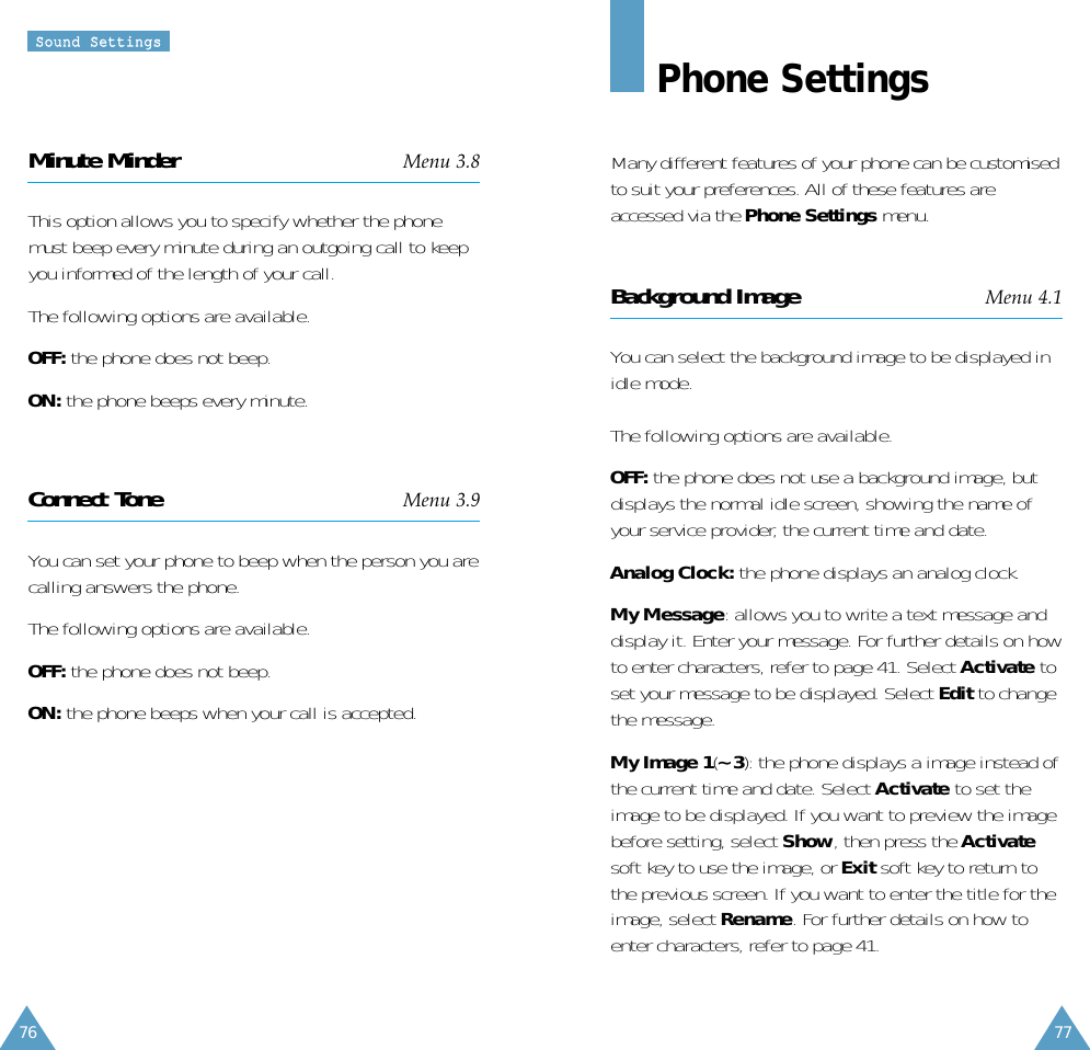 77SSoouunndd  SSeettttiinnggss76Phone SettingsMany different features of your phone can be customisedto suit your preferences. All of these features areaccessed via the Phone Settings menu.Background Image Menu 4.1You can select the background image to be displayed inidle mode.The following options are available.OFF: the phone does not use a background image, butdisplays the normal idle screen, showing the name ofyour service provider, the current time and date.Analog Clock: the phone displays an analog clock.My Message: allows you to write a text message anddisplay it. Enter your message. For further details on howto enter characters, refer to page 41. Select Activate toset your message to be displayed. Select Edit to changethe message.My Image 1(~ 3): the phone displays a image instead ofthe current time and date. Select Activate to set theimage to be displayed. If you want to preview the imagebefore setting, select Show, then press the Activatesoft key to use the image, or Exit soft key to return tothe previous screen. If you want to enter the title for theimage, select Rename. For further details on how toenter characters, refer to page 41.Minute Minder Menu 3.8This option allows you to specify whether the phonemust beep every minute during an outgoing call to keepyou informed of the length of your call.The following options are available.OFF: the phone does not beep.ON: the phone beeps every minute.Connect Tone Menu 3.9You can set your phone to beep when the person you arecalling answers the phone.The following options are available.OFF: the phone does not beep.ON: the phone beeps when your call is accepted.