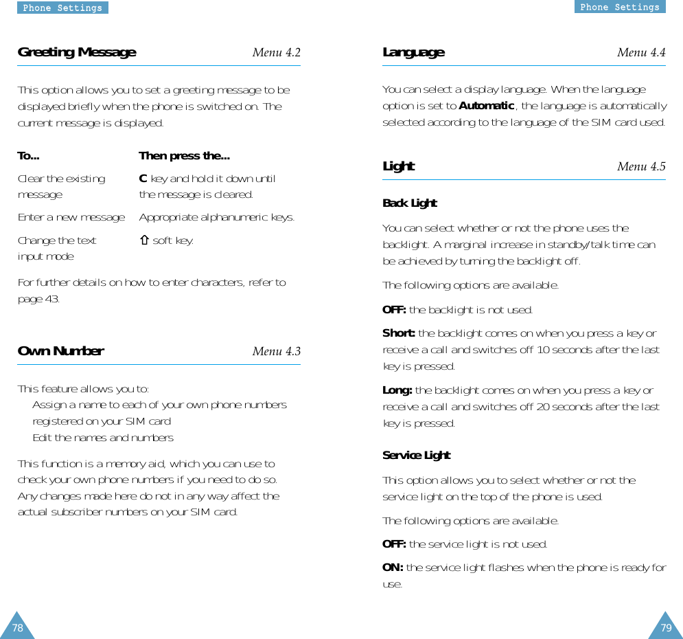 7978PPhhoonnee  SSeettttiinnggssPPhhoonnee  SSeettttiinnggssLanguage Menu 4.4You can select a display language. When the languageoption is set to Automatic, the language is automaticallyselected according to the language of the SIM card used.Light Menu 4.5Back LightYou can select whether or not the phone uses thebacklight. A marginal increase in standby/talk time canbe achieved by turning the backlight off.The following options are available.OFF: the backlight is not used.Short: the backlight comes on when you press a key orreceive a call and switches off 10 seconds after the lastkey is pressed.Long: the backlight comes on when you press a key orreceive a call and switches off 20 seconds after the lastkey is pressed.Service LightThis option allows you to select whether or not theservice light on the top of the phone is used. The following options are available.OFF: the service light is not used.ON: the service light flashes when the phone is ready foruse.Greeting Message Menu 4.2This option allows you to set a greeting message to bedisplayed briefly when the phone is switched on. Thecurrent message is displayed.To... Then press the...Clear the existing  Ckey and hold it down untilmessage the message is cleared.Enter a new message Appropriate alphanumeric keys.Change the text  soft key.input modeFor further details on how to enter characters, refer topage 43.Own Number Menu 4.3This feature allows you to:•  Assign a name to each of your own phone numbersregistered on your SIM card•  Edit the names and numbersThis function is a memory aid, which you can use tocheck your own phone numbers if you need to do so.Any changes made here do not in any way affect theactual subscriber numbers on your SIM card.