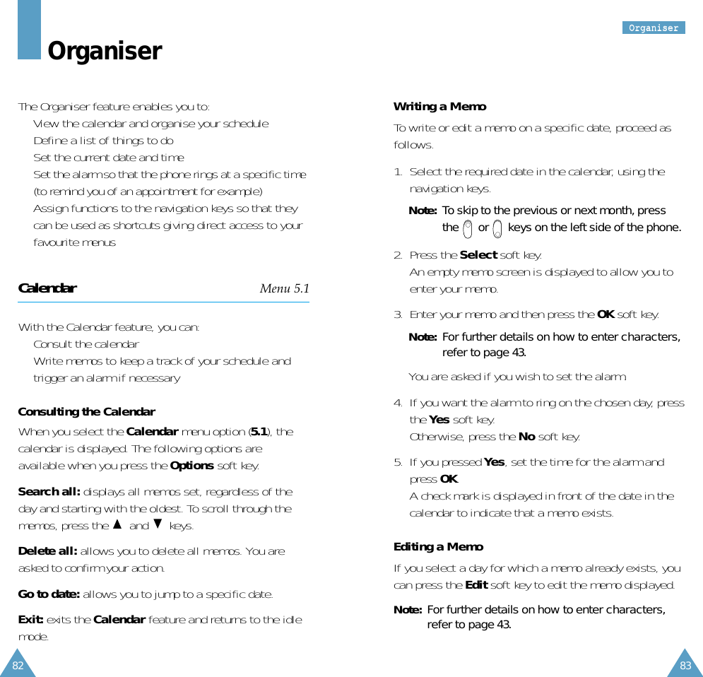 82OOrrggaanniisseerr83OrganiserThe Organiser feature enables you to:•  View the calendar and organise your schedule•  Define a list of things to do•  Set the current date and time•  Set the alarm so that the phone rings at a specific time(to remind you of an appointment for example)•  Assign functions to the navigation keys so that theycan be used as shortcuts giving direct access to yourfavourite menusCalendar Menu 5.1With the Calendar feature, you can:•  Consult the calendar•  Write memos to keep a track of your schedule andtrigger an alarm if necessaryConsulting the CalendarWhen you select the Calendar menu option (5.1), thecalendar is displayed. The following options areavailable when you press the Options soft key.Search all: displays all memos set, regardless of theday and starting with the oldest. To scroll through thememos, press the  and keys.Delete all: allows you to delete all memos. You areasked to confirm your action.Go to date: allows you to jump to a specific date.Exit: exits the Calendar feature and returns to the idlemode.Writing a MemoTo write or edit a memo on a specific date, proceed asfollows.1.  Select the required date in the calendar, using thenavigation keys.Note: To skip to the previous or next month, pressthe  or  keys on the left side of the phone.2.  Press the Select soft key. An empty memo screen is displayed to allow you toenter your memo.3.  Enter your memo and then press the OK soft key.Note: For further details on how to enter characters,refer to page 43.You are asked if you wish to set the alarm.4.  If you want the alarm to ring on the chosen day, pressthe Yes soft key. Otherwise, press the No soft key.5.  If you pressed Yes, set the time for the alarm andpress OK.A check mark is displayed in front of the date in thecalendar to indicate that a memo exists.Editing a MemoIf you select a day for which a memo already exists, youcan press the Edit soft key to edit the memo displayed.Note: For further details on how to enter characters,refer to page 43.