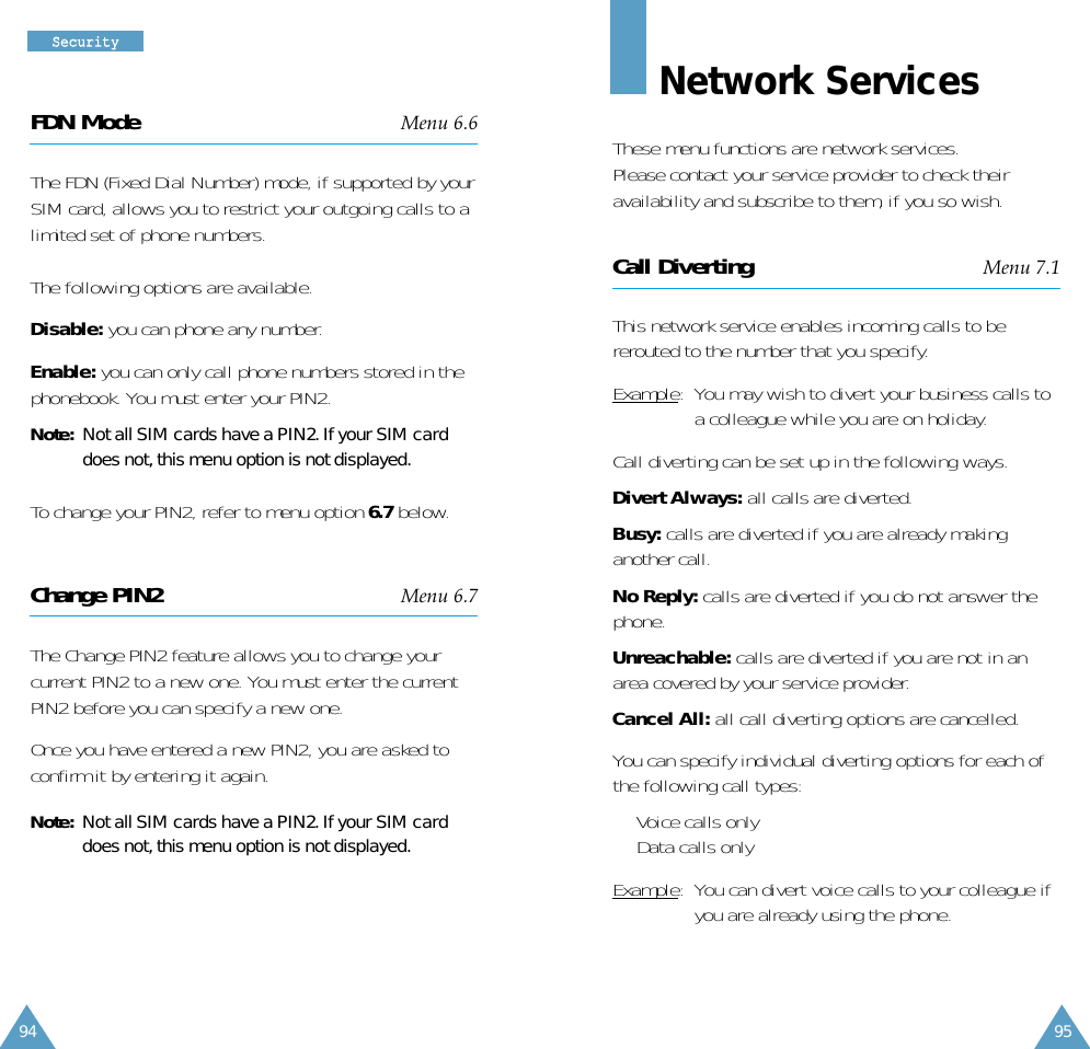 95SSeeccuurriittyy94FDN Mode Menu 6.6The FDN (Fixed Dial Number) mode, if supported by yourSIM card, allows you to restrict your outgoing calls to alimited set of phone numbers.The following options are available.Disable: you can phone any number.Enable: you can only call phone numbers stored in thephonebook. You must enter your PIN2.Note:Not all SIM cards have a PIN2. If your SIM carddoes not, this menu option is not displayed.To change your PIN2, refer to menu option 6.7 below.Change PIN2 Menu 6.7The Change PIN2 feature allows you to change yourcurrent PIN2 to a new one. You must enter the currentPIN2 before you can specify a new one.Once you have entered a new PIN2, you are asked toconfirm it by entering it again.Note: Not all SIM cards have a PIN2. If your SIM carddoes not, this menu option is not displayed.Network ServicesThese menu functions are network services.Please contact your service provider to check theiravailability and subscribe to them, if you so wish.Call Diverting Menu 7.1This network service enables incoming calls to bererouted to the number that you specify.Example:  You may wish to divert your business calls toa colleague while you are on holiday.Call diverting can be set up in the following ways.Divert Always: all calls are diverted.Busy: calls are diverted if you are already makinganother call.No Reply: calls are diverted if you do not answer thephone.Unreachable: calls are diverted if you are not in anarea covered by your service provider.Cancel All: all call diverting options are cancelled.You can specify individual diverting options for each ofthe following call types:•  Voice calls only•  Data calls onlyExample:  You can divert voice calls to your colleague ifyou are already using the phone.