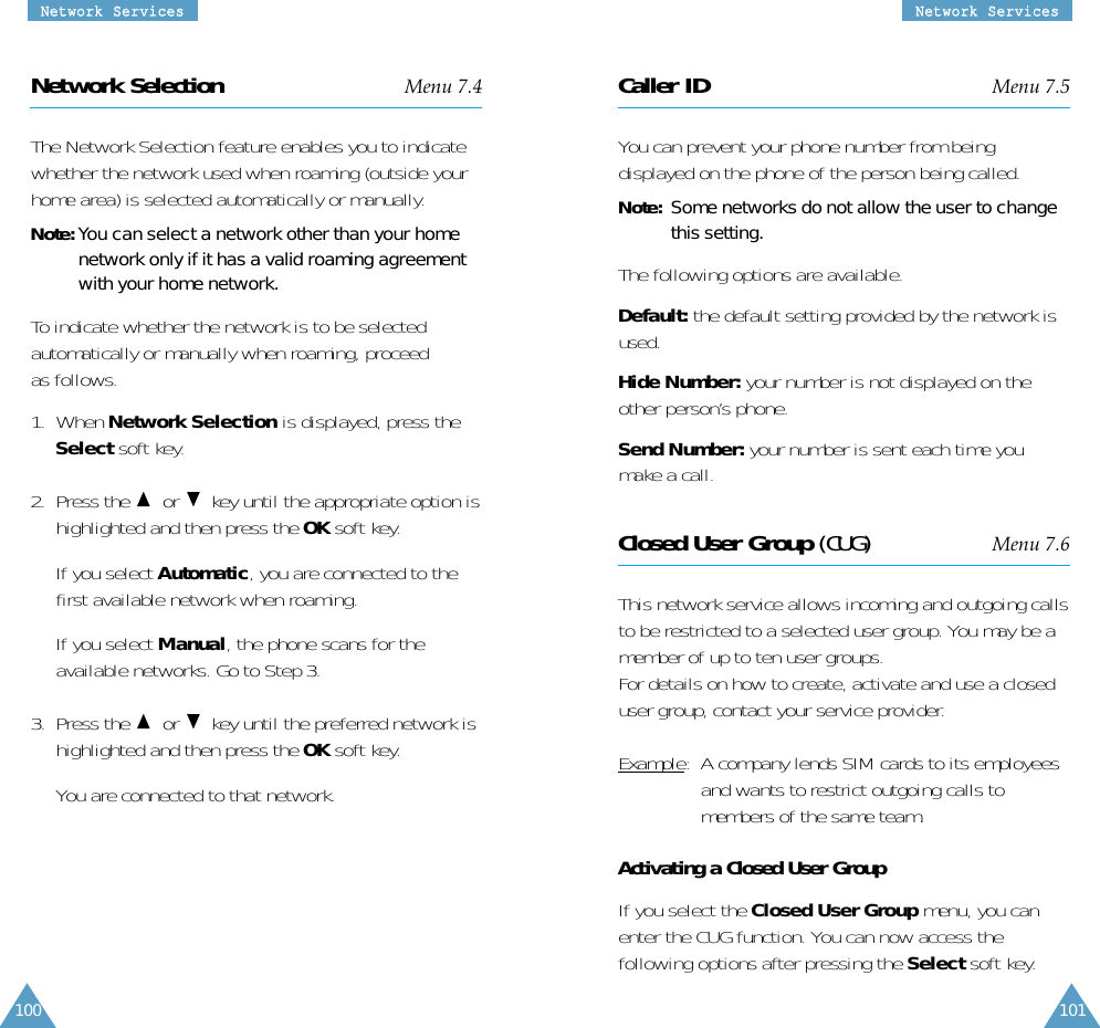 NNeettwwoorrkk  SSeerrvviicceessNNeettwwoorrkk  SSeerrvviicceess100 101Network Selection Menu 7.4The Network Selection feature enables you to indicatewhether the network used when roaming (outside yourhome area) is selected automatically or manually.Note: You can select a network other than your homenetwork only if it has a valid roaming agreementwith your home network.To indicate whether the network is to be selectedautomatically or manually when roaming, proceedas follows.1.  When Network Selection is displayed, press theSelect soft key.2.  Press the  or  key until the appropriate option ishighlighted and then press the OK soft key.If you select Automatic, you are connected to thefirst available network when roaming.If you select Manual, the phone scans for theavailable networks. Go to Step 3.3.  Press the  or  key until the preferred network ishighlighted and then press the OK soft key.You are connected to that network.Caller ID Menu 7.5You can prevent your phone number from beingdisplayed on the phone of the person being called.Note:  Some networks do not allow the user to changethis setting.The following options are available.Default: the default setting provided by the network isused.Hide Number: your number is not displayed on theother person’s phone.Send Number: your number is sent each time youmake a call.Closed User Group (CUG) Menu 7.6This network service allows incoming and outgoing callsto be restricted to a selected user group. You may be amember of up to ten user groups.For details on how to create, activate and use a closeduser group, contact your service provider.Example:  A company lends SIM cards to its employeesand wants to restrict outgoing calls tomembers of the same team.Activating a Closed User GroupIf you select the Closed User Group menu, you canenter the CUG function. You can now access thefollowing options after pressing the Select soft key.