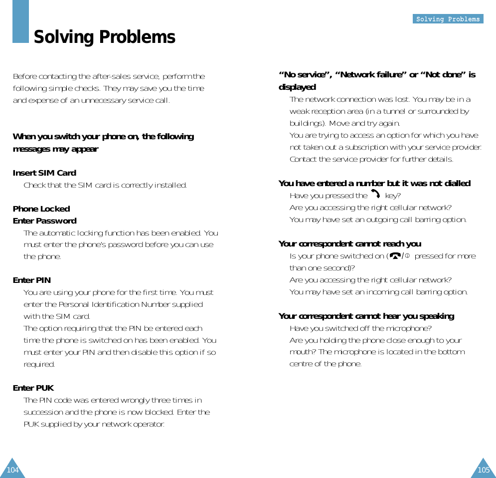 104SSoollvviinngg  PPrroobblleemmss105Solving ProblemsBefore contacting the after-sales service, perform thefollowing simple checks. They may save you the timeand expense of an unnecessary service call.When you switch your phone on, the followingmessages may appearInsert SIM Card•  Check that the SIM card is correctly installed.Phone LockedEnter Password•  The automatic locking function has been enabled. Youmust enter the phone’s password before you can usethe phone.Enter PIN•  You are using your phone for the first time. You mustenter the Personal Identification Number suppliedwith the SIM card.•  The option requiring that the PIN be entered eachtime the phone is switched on has been enabled. Youmust enter your PIN and then disable this option if sorequired.Enter PUK•  The PIN code was entered wrongly three times insuccession and the phone is now blocked. Enter thePUK supplied by your network operator.“No service”, “Network failure” or “Not done” isdisplayed•  The network connection was lost. You may be in aweak reception area (in a tunnel or surrounded bybuildings). Move and try again.•  You are trying to access an option for which you havenot taken out a subscription with your service provider.Contact the service provider for further details.You have entered a number but it was not dialled•  Have you pressed the  key?•  Are you accessing the right cellular network?•  You may have set an outgoing call barring option.Your correspondent cannot reach you•  Is your phone switched on ( pressed for morethan one second)?•  Are you accessing the right cellular network?•  You may have set an incoming call barring option.Your correspondent cannot hear you speaking•  Have you switched off the microphone?•  Are you holding the phone close enough to yourmouth? The microphone is located in the bottomcentre of the phone.