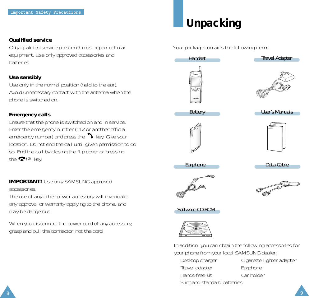8IImmppoorrttaanntt  SSaaffeettyy  PPrreeccaauuttiioonnssIn addition, you can obtain the following accessories foryour phone from your local SAMSUNG dealer:• Desktop charger •  Cigarette lighter adapter•  Travel adapter  • Earphone• Hands-free kit •  Car holder• Slim and standard batteries9Travel AdapterHandsetBatteryEarphoneUser’s ManualsData CableQualified serviceOnly qualified service personnel must repair cellularequipment. Use only approved accessories andbatteries.Use sensiblyUse only in the normal position (held to the ear).Avoid unnecessary contact with the antenna when thephone is switched on.Emergency callsEnsure that the phone is switched on and in service. Enter the emergency number (112 or another official emergency number) and press the  key. Give yourlocation. Do not end the call until given permission to doso. End the call by closing the flip cover or pressingthe key.IMPORTANT! Use only SAMSUNG-approved accessories. The use of any other power accessory will invalidateany approval or warranty applying to the phone, andmay be dangerous.When you disconnect the power cord of any accessory,grasp and pull the connector, not the cord.UnpackingYour package contains the following items.Software CD-ROM