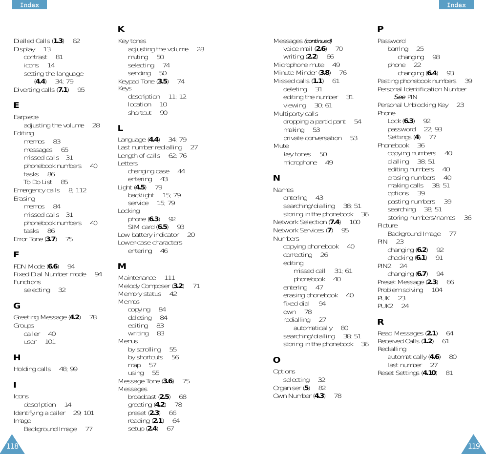 118IInnddeexx119IInnddeexxDialled Calls (1.3) • 62Display • 13contrast • 81icons • 14setting the language (4.4) • 34; 79Diverting calls (7.1) • 95EEarpieceadjusting the volume • 28Editingmemos • 83messages • 65missed calls• 31phonebook numbers • 40tasks • 86To Do List • 85Emergency calls • 8; 112Erasingmemos • 84missed calls• 31phonebook numbers • 40tasks • 86Error Tone (3.7) • 75FFDN Mode (6.6) • 94Fixed Dial Number mode • 94Functionsselecting • 32GGreeting Message (4.2) • 78Groupscaller • 40user • 101HHolding calls • 48; 99IIconsdescription • 14Identifying a caller • 29; 101ImageBackground Image • 77KKey tonesadjusting the volume • 28muting • 50selecting • 74sending • 50Keypad Tone (3.5) • 74Keysdescription • 11; 12location • 10shortcut • 90LLanguage (4.4) • 34; 79Last number redialling • 27Length of calls • 62; 76Letterschanging case • 44entering • 43Light (4.5) • 79backlight • 15; 79service • 15; 79Lockingphone (6.3) • 92SIM card (6.5) • 93Low battery indicator • 20Lower-case charactersentering • 46MMaintenance • 111Melody Composer (3.2) • 71Memory status • 42Memoscopying • 84deleting • 84editing • 83writing • 83Menusby scrolling • 55by shortcuts • 56map • 57using • 55Message Tone (3.6) • 75Messagesbroadcast (2.5) • 68greeting (4.2) • 78preset (2.3) • 66reading (2.1) • 64setup (2.4) • 67Messages (continued)voice mail (2.6) • 70writing (2.2) • 66Microphone mute • 49Minute Minder (3.8) • 76Missed calls (1.1) • 61deleting • 31editing the number • 31viewing • 30; 61Multiparty callsdropping a participant • 54making • 53private conversation • 53Mutekey tones • 50microphone • 49NNamesentering • 43searching/dialling • 38; 51storing in the phonebook • 36Network Selection (7.4) • 100Network Services (7) • 95Numberscopying phonebook • 40correcting • 26editing missed call • 31; 61phonebook • 40entering • 47erasing phonebook • 40fixed dial • 94own • 78redialling • 27automatically • 80searching/dialling • 38; 51storing in the phonebook • 36OOptionsselecting • 32Organiser (5) • 82Own Number (4.3) • 78PPasswordbarring • 25changing • 98phone • 22changing (6.4) • 93Pasting phonebook numbers • 39Personal Identification Number • See PINPersonal Unblocking Key • 23Phone Lock (6.3) • 92password • 22; 93Settings (4) • 77Phonebook • 36copying numbers • 40dialling • 38; 51editing numbers • 40erasing numbers • 40making calls • 38; 51options • 39pasting numbers • 39searching • 38; 51storing numbers/names • 36PictureBackground Image • 77PIN • 23changing (6.2) • 92checking (6.1) • 91PIN2 • 24changing (6.7) • 94Preset Message (2.3) • 66Problem solving • 104PUK • 23PUK2 • 24RRead Messages (2.1) • 64Received Calls (1.2) • 61Rediallingautomatically (4.6) • 80last number • 27Reset Settings (4.10) • 81