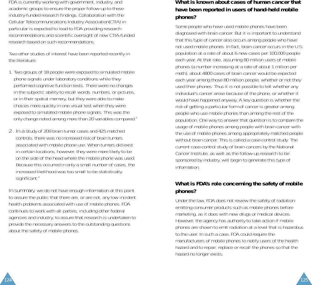 125124FDA is currently working with government, industry, andacademic groups to ensure the proper follow-up to theseindustry-funded research findings. Collaboration with theCellular Telecommunications Industry Association(CTIA) inparticular is expected to lead to FDA providing researchrecommendations and scientific oversight of new CTIA-fundedresearch based on such recommendations.Two other studies of interest have been reported recently inthe literature:1. Two groups of 18 people were exposed to simulated mobilephone signals under laboratory conditions while theyperformed cognitive function tests. There were no changesin the subjects’ ability to recall words, numbers, or pictures,or in their spatial memory, but they were able to makechoices more quickly in one visual test when they wereexposed to simulated mobile phone signals. This was theonly change noted among more than 20 variables compared.32 . In a study of 209 brain tumor cases and 425 matchedcontrols, there was no increased risk of brain tumorsassociated with mobile phone use. When tumors did existin certain locations, however, they were more likely to beon the side of the head where the mobile phone was used.Because this occurred in only a small number of cases, theincreased likelihood was too small to be statisticallysignificant.4In summary, we do not have enough information at this pointto assure the public that there are, or are not, any low incidenthealth problems associated with use of mobile phones. FDAcontinues to work with all parties, including other federalagencies and industry, to assure that research is undertaken toprovide the necessary answers to the outstanding questionsabout the safety of mobile phones.What is known about cases of human cancer thathave been reported in users of hand-held mobilephones?Some people who have used mobile phones have beendiagnosed with brain cancer. But it is important to understandthat this type of cancer also occurs among people who havenot used mobile phones. In fact, brain cancer occurs in the U.S.population at a rate of about 6 new cases per 100,000 peopleeach year. At that rate, assuming 80 million users of mobilephones (a number increasing at a rate of about 1 million permoth), about 4800 cases of brain cancer would be expectedeach year among those 80 million people, whether or not theyused their phones. Thus it is not possible to tell whether anyindividual’s cancer arose because of the phone, or whether itwould have happened anyway. A key question is whether therisk of getting a particular form of cancer is greater amongpeople who use mobile phones than among the rest of thepopulation. One way to answer that question is to compare theusage of mobile phones among people with brain cancer withthe use of mobile phones among appropriately matched peoplewithout brain cancer. This is called a case-control study. Thecurrent case-control study of brain cancers by the NationalCancer Institute, as well as the follow-up research to besponsored by industry, will begin to generate this type ofinformation.What is FDA’s role concerning the safety of mobilephones?Under the law, FDA does not review the safety of radiation-emitting consumer products such as mobile phones beforemarketing, as it does with new drugs or medical devices.However, the agency has authority to take action if mobilephones are shown to emit radiation at a level that is hazardousto the user. In such a case, FDA could require themanufacturers of mobile phones to notify users of the healthhazard and to repair, replace or recall the phones so that thehazard no longer exists.