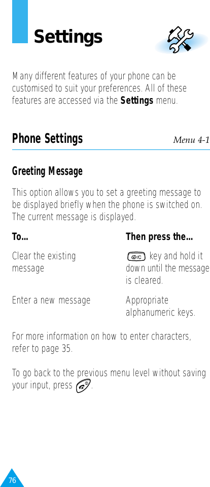 76SettingsMany different features of your phone can becustomised to suit your preferences. All of thesefeatures are accessed via the Settings menu.Phone Settings Menu 4-1Greeting MessageThis option allows you to set a greeting message tobe displayed briefly when the phone is switched on.The current message is displayed.To... Then press the...Clear the existing  key and hold it message down until the messageis cleared.Enter a new message Appropriatealphanumeric keys.For more information on how to enter characters,refer to page 35.To go back to the previous menu level without savingyour input, press  .
