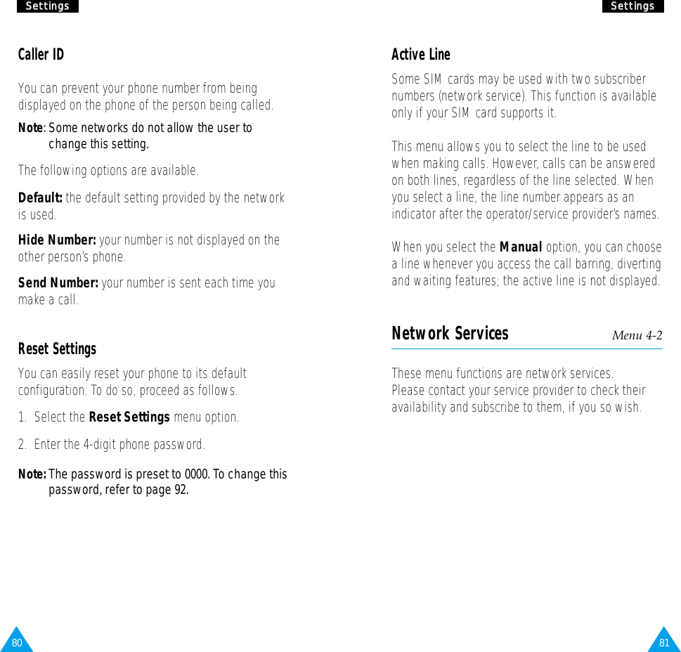 81SSeettttiinnggss80SSeettttiinnggssActive LineSome SIM cards may be used with two subscribernumbers (network service). This function is availableonly if your SIM card supports it.This menu allows you to select the line to be usedwhen making calls. However, calls can be answeredon both lines, regardless of the line selected. Whenyou select a line, the line number appears as anindicator after the operator/service provider’s names.When you select the Manual option, you can choosea line whenever you access the call barring, divertingand waiting features; the active line is not displayed.Network Services Menu 4-2These menu functions are network services.Please contact your service provider to check theiravailability and subscribe to them, if you so wish.Caller IDYou can prevent your phone number from beingdisplayed on the phone of the person being called.Note: Some networks do not allow the user tochange this setting.The following options are available.Default: the default setting provided by the networkis used.Hide Number: your number is not displayed on theother person’s phone.Send Number: your number is sent each time youmake a call.Reset SettingsYou can easily reset your phone to its defaultconfiguration. To do so, proceed as follows.1.  Select the Reset Settings menu option.2.  Enter the 4-digit phone password.Note: The password is preset to 0000. To change thispassword, refer to page 92.
