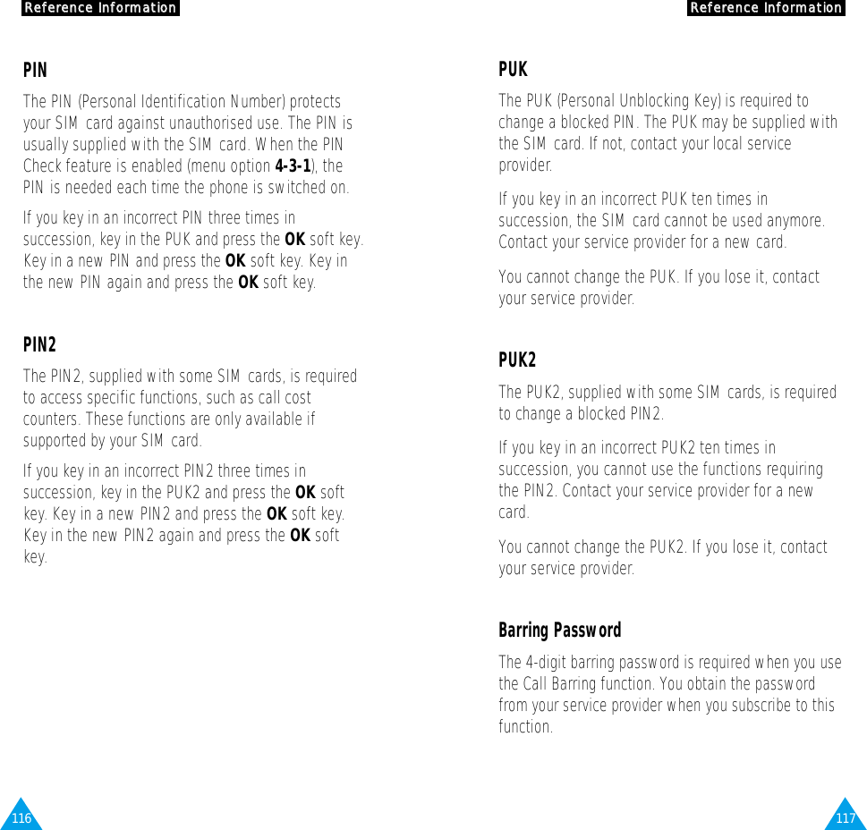 117RReeffeerreennccee  IInnffoorrmmaattiioonn116RReeffeerreennccee  IInnffoorrmmaattiioonnPUKThe PUK (Personal Unblocking Key) is required tochange a blocked PIN. The PUK may be supplied withthe SIM card. If not, contact your local serviceprovider.If you key in an incorrect PUK ten times insuccession, the SIM card cannot be used anymore.Contact your service provider for a new card.You cannot change the PUK. If you lose it, contactyour service provider.PUK2The PUK2, supplied with some SIM cards, is requiredto change a blocked PIN2.If you key in an incorrect PUK2 ten times insuccession, you cannot use the functions requiringthe PIN2. Contact your service provider for a newcard.You cannot change the PUK2. If you lose it, contactyour service provider.Barring PasswordThe 4-digit barring password is required when you usethe Call Barring function. You obtain the passwordfrom your service provider when you subscribe to thisfunction. PINThe PIN (Personal Identification Number) protectsyour SIM card against unauthorised use. The PIN isusually supplied with the SIM card. When the PINCheck feature is enabled (menu option 4-3-1), thePIN is needed each time the phone is switched on.If you key in an incorrect PIN three times insuccession, key in the PUK and press the OK soft key.Key in a new PIN and press the OK soft key. Key inthe new PIN again and press the OK soft key.PIN2The PIN2, supplied with some SIM cards, is requiredto access specific functions, such as call costcounters. These functions are only available ifsupported by your SIM card.If you key in an incorrect PIN2 three times insuccession, key in the PUK2 and press the OK softkey. Key in a new PIN2 and press the OK soft key.Key in the new PIN2 again and press the OK softkey.