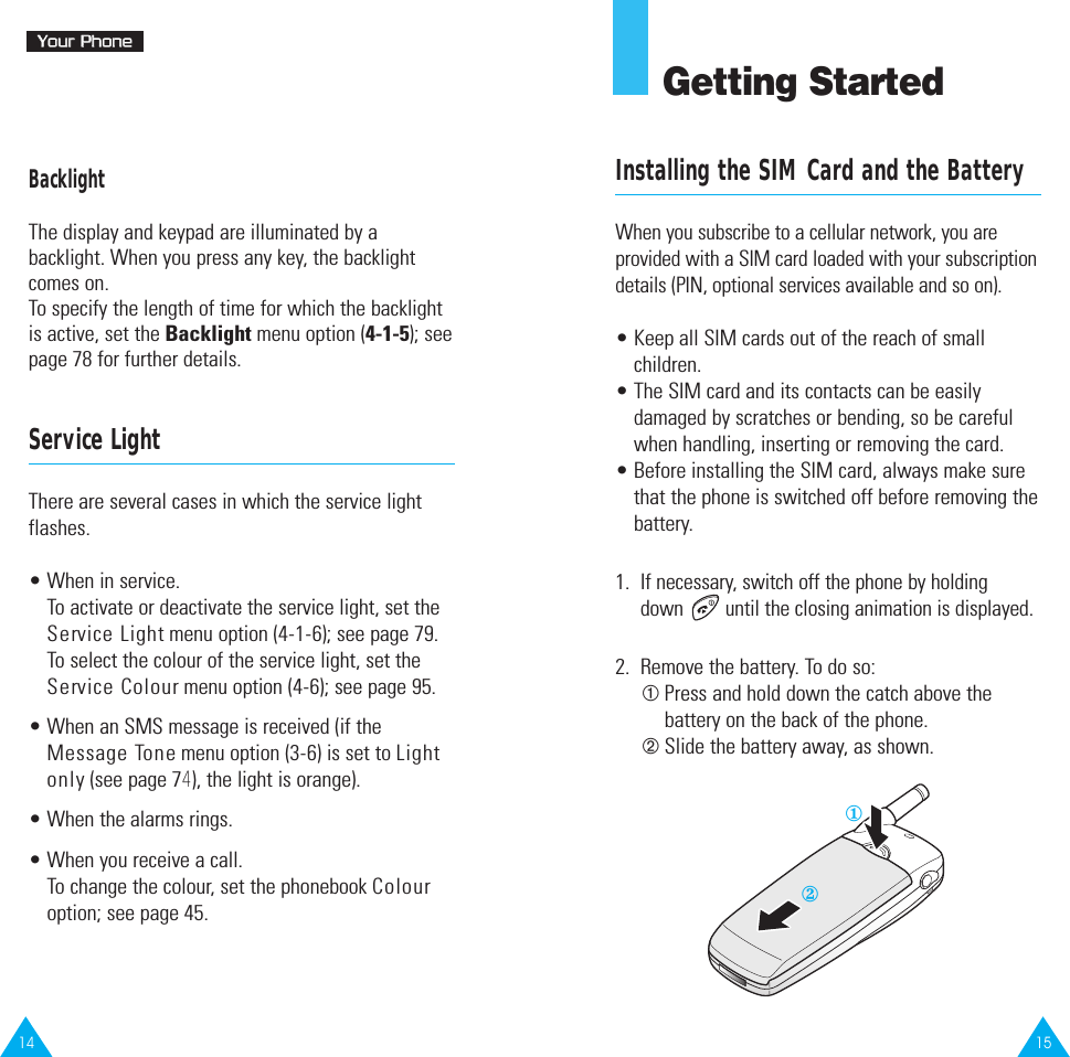 1514YYoouurr  PPhhoonneeBacklightThe display and keypad are illuminated by abacklight. When you press any key, the backlightcomes on. To specify the length of time for which the backlightis active, set the Backlight menu option (4-1-5); seepage 78 for further details.Service LightThere are several cases in which the service lightflashes.• When in service.To activate or deactivate the service light, set theService Light menu option (4-1-6); see page 79.To select the colour of the service light, set theService Colour menu option (4-6); see page 95.• When an SMS message is received (if theMessage Tone menu option (3-6) is set to Lightonly (see page 74), the light is orange).• When the alarms rings.• When you receive a call.To change the colour, set the phonebook Colouroption; see page 45.Getting StartedInstalling the SIM Card and the BatteryWhen you subscribe to a cellular network, you areprovided with a SIM card loaded with your subscriptiondetails (PIN, optional services available and so on).• Keep all SIM cards out of the reach of smallchildren.• The SIM card and its contacts can be easilydamaged by scratches or bending, so be carefulwhen handling, inserting or removing the card.• Before installing the SIM card, always make surethat the phone is switched off before removing thebattery.1.  If necessary, switch off the phone by holding down  until the closing animation is displayed.2.  Remove the battery. To do so:➀Press and hold down the catch above thebattery on the back of the phone.➁Slide the battery away, as shown.②①