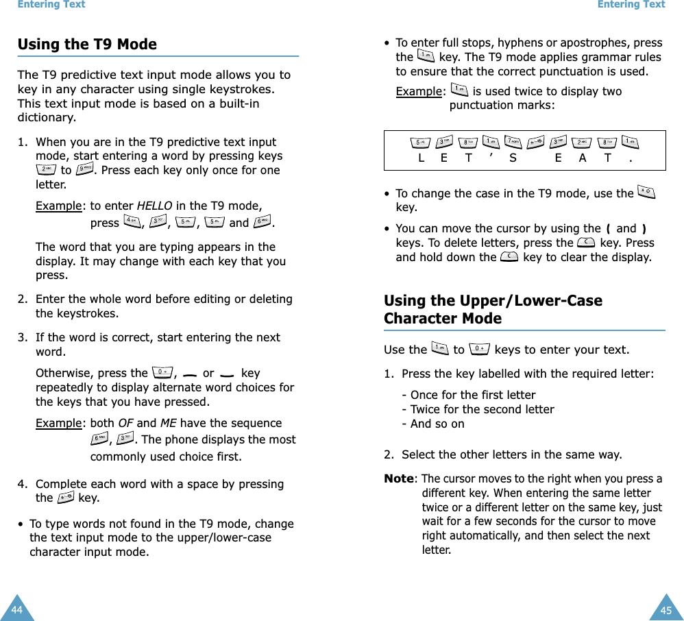 Entering Text44Using the T9 ModeThe T9 predictive text input mode allows you to key in any character using single keystrokes. This text input mode is based on a built-in dictionary.1. When you are in the T9 predictive text input mode, start entering a word by pressing keys  to  . Press each key only once for one letter. Example: to enter HELLO in the T9 mode, press  ,  ,  ,   and  .The word that you are typing appears in the display. It may change with each key that you press.2. Enter the whole word before editing or deleting the keystrokes.3. If the word is correct, start entering the next word. Otherwise, press the  ,   or   key repeatedly to display alternate word choices for the keys that you have pressed. Example: both OF and ME have the sequence ,  . The phone displays the most commonly used choice first.4. Complete each word with a space by pressing the   key.• To type words not found in the T9 mode, change the text input mode to the upper/lower-case character input mode. Entering Text45• To enter full stops, hyphens or apostrophes, press the   key. The T9 mode applies grammar rules to ensure that the correct punctuation is used. Example:   is used twice to display two punctuation marks: • To change the case in the T9 mode, use the   key. • You can move the cursor by using the   and   keys. To delete letters, press the   key. Press and hold down the   key to clear the display.Using the Upper/Lower-CaseCharacter ModeUse the   to   keys to enter your text. 1. Press the key labelled with the required letter:- Once for the first letter- Twice for the second letter- And so on2. Select the other letters in the same way.Note: The cursor moves to the right when you press a different key. When entering the same letter twice or a different letter on the same key, just wait for a few seconds for the cursor to move right automatically, and then select the next letter.         LE T ’S E A T .