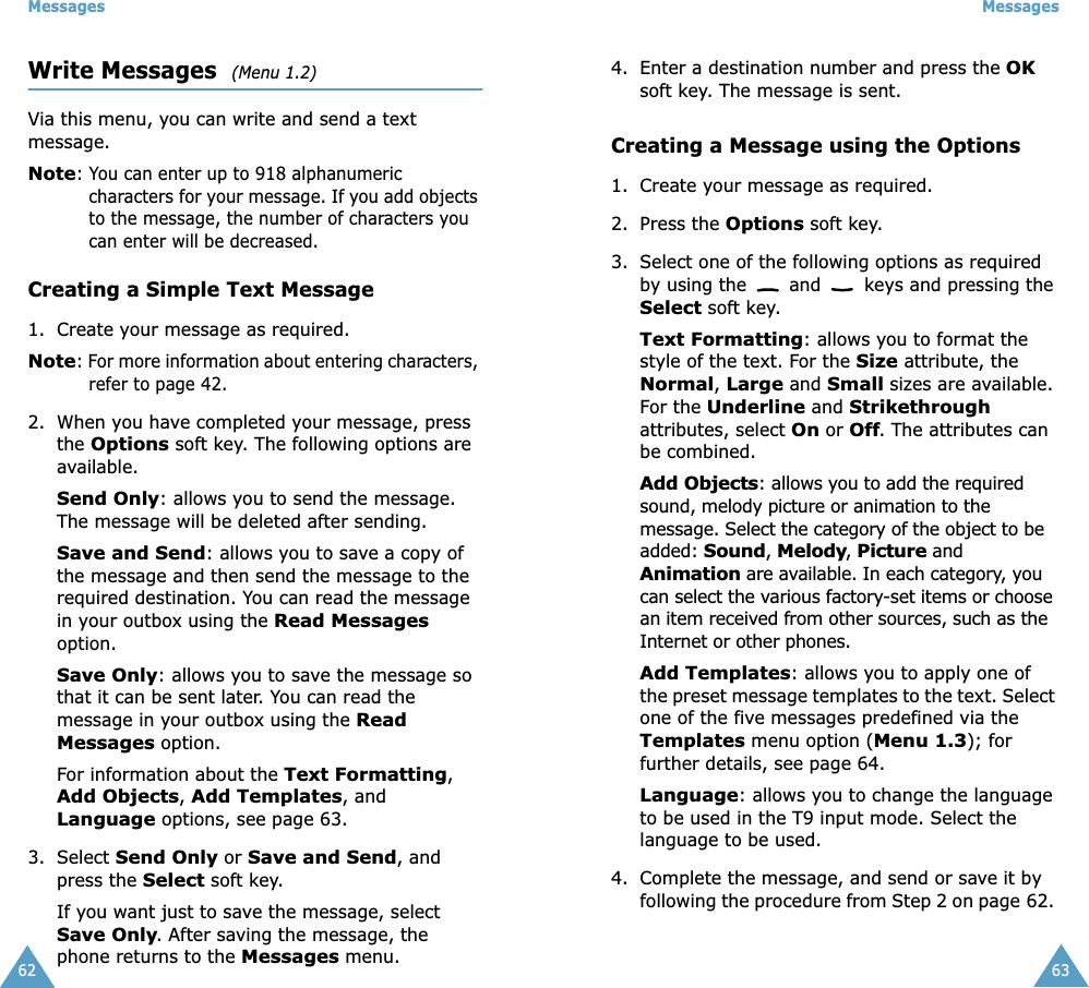 Messages62Write Messages  (Menu 1.2)Via this menu, you can write and send a text message.Note: You can enter up to 918 alphanumeric characters for your message. If you add objects to the message, the number of characters you can enter will be decreased.Creating a Simple Text Message1. Create your message as required.Note: For more information about entering characters, refer to page 42.2. When you have completed your message, press the Options soft key. The following options are available.Send Only: allows you to send the message. The message will be deleted after sending.Save and Send: allows you to save a copy of the message and then send the message to the required destination. You can read the message in your outbox using the Read Messages option. Save Only: allows you to save the message so that it can be sent later. You can read the message in your outbox using the Read Messages option.For information about the Text Formatting, Add Objects, Add Templates, and Language options, see page 63.3. Select Send Only or Save and Send, and press the Select soft key.If you want just to save the message, select Save Only. After saving the message, the phone returns to the Messages menu.Messages634. Enter a destination number and press the OK soft key. The message is sent.Creating a Message using the Options1. Create your message as required.2. Press the Options soft key.3. Select one of the following options as required by using the   and   keys and pressing the Select soft key.Text Formatting: allows you to format the style of the text. For the Size attribute, the Normal, Large and Small sizes are available. For the Underline and Strikethrough attributes, select On or Off. The attributes can be combined.Add Objects: allows you to add the required sound, melody picture or animation to the message. Select the category of the object to be added: Sound, Melody, Picture and Animation are available. In each category, you can select the various factory-set items or choose an item received from other sources, such as the Internet or other phones.Add Templates: allows you to apply one of the preset message templates to the text. Select one of the five messages predefined via the Templates menu option (Menu 1.3); for further details, see page 64.Language: allows you to change the language to be used in the T9 input mode. Select the language to be used. 4. Complete the message, and send or save it by following the procedure from Step 2 on page 62. 