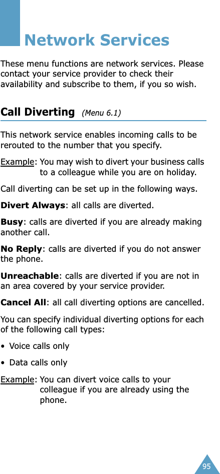 95Network ServicesThese menu functions are network services. Please contact your service provider to check their availability and subscribe to them, if you so wish.Call Diverting  (Menu 6.1)This network service enables incoming calls to be rerouted to the number that you specify.Example: You may wish to divert your business calls to a colleague while you are on holiday.Call diverting can be set up in the following ways.Divert Always: all calls are diverted.Busy: calls are diverted if you are already making another call.No Reply: calls are diverted if you do not answer the phone.Unreachable: calls are diverted if you are not in an area covered by your service provider.Cancel All: all call diverting options are cancelled.You can specify individual diverting options for each of the following call types:• Voice calls only• Data calls onlyExample: You can divert voice calls to your colleague if you are already using the phone.