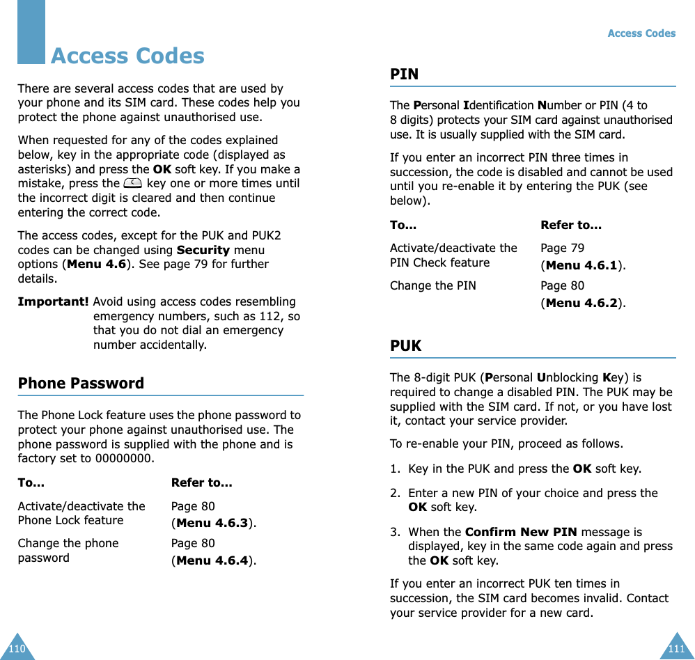 110Access CodesThere are several access codes that are used by your phone and its SIM card. These codes help you protect the phone against unauthorised use.When requested for any of the codes explained below, key in the appropriate code (displayed as asterisks) and press the OK soft key. If you make a mistake, press the   key one or more times until the incorrect digit is cleared and then continue entering the correct code.The access codes, except for the PUK and PUK2 codes can be changed using Security menu options (Menu 4.6). See page 79 for further details.Important! Avoid using access codes resembling emergency numbers, such as 112, so that you do not dial an emergency number accidentally.Phone PasswordThe Phone Lock feature uses the phone password to protect your phone against unauthorised use. The phone password is supplied with the phone and is factory set to 00000000.To... Refer to...Activate/deactivate the Phone Lock featurePage 80(Menu 4.6.3).Change the phone passwordPage 80(Menu 4.6.4).Access Codes111PINThe Personal Identification Number or PIN (4 to 8 digits) protects your SIM card against unauthorised use. It is usually supplied with the SIM card.If you enter an incorrect PIN three times in succession, the code is disabled and cannot be used until you re-enable it by entering the PUK (see below).PUKThe 8-digit PUK (Personal Unblocking Key) is required to change a disabled PIN. The PUK may be supplied with the SIM card. If not, or you have lost it, contact your service provider.To re-enable your PIN, proceed as follows.1. Key in the PUK and press the OK soft key.2. Enter a new PIN of your choice and press the OK soft key.3. When the Confirm New PIN message is displayed, key in the same code again and press the OK soft key.If you enter an incorrect PUK ten times in succession, the SIM card becomes invalid. Contact your service provider for a new card.To... Refer to...Activate/deactivate the PIN Check featurePage 79 (Menu 4.6.1).Change the PIN Page 80(Menu 4.6.2).