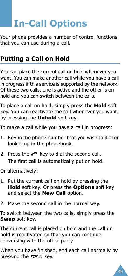 49In-Call OptionsYour phone provides a number of control functions that you can use during a call. Putting a Call on HoldYou can place the current call on hold whenever you want. You can make another call while you have a call in progress if this service is supported by the network. Of these two calls, one is active and the other is on hold and you can switch between the calls.To place a call on hold, simply press the Hold soft key. You can reactivate the call whenever you want, by pressing the Unhold soft key.To make a call while you have a call in progress:1. Key in the phone number that you wish to dial or look it up in the phonebook.2. Press the   key to dial the second call. The first call is automatically put on hold.Or alternatively:1. Put the current call on hold by pressing the Hold soft key. Or press the Options soft key and select the New Call option.2. Make the second call in the normal way.To switch between the two calls, simply press the Swap soft key.The current call is placed on hold and the call on hold is reactivated so that you can continue conversing with the other party.When you have finished, end each call normally by pressing the   key.
