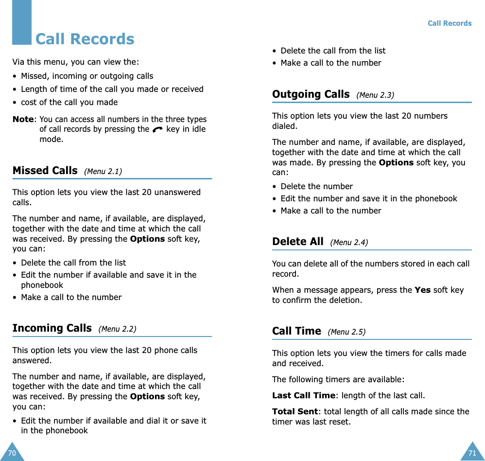 70Call RecordsVia this menu, you can view the:• Missed, incoming or outgoing calls• Length of time of the call you made or received• cost of the call you made Note: You can access all numbers in the three types of call records by pressing the  key in idle mode.Missed Calls  (Menu 2.1)This option lets you view the last 20 unanswered calls. The number and name, if available, are displayed, together with the date and time at which the call was received. By pressing the Options soft key, you can:• Delete the call from the list• Edit the number if available and save it in the phonebook• Make a call to the numberIncoming Calls  (Menu 2.2)This option lets you view the last 20 phone calls answered. The number and name, if available, are displayed, together with the date and time at which the call was received. By pressing the Options soft key, you can:• Edit the number if available and dial it or save it in the phonebookCall Records71• Delete the call from the list• Make a call to the numberOutgoing Calls  (Menu 2.3)This option lets you view the last 20 numbers dialed. The number and name, if available, are displayed, together with the date and time at which the call was made. By pressing the Options soft key, you can:• Delete the number • Edit the number and save it in the phonebook• Make a call to the numberDelete All  (Menu 2.4)You can delete all of the numbers stored in each call record.When a message appears, press the Yes soft key to confirm the deletion.Call Time  (Menu 2.5)This option lets you view the timers for calls made and received. The following timers are available:Last Call Time: length of the last call.Total Sent: total length of all calls made since the timer was last reset.
