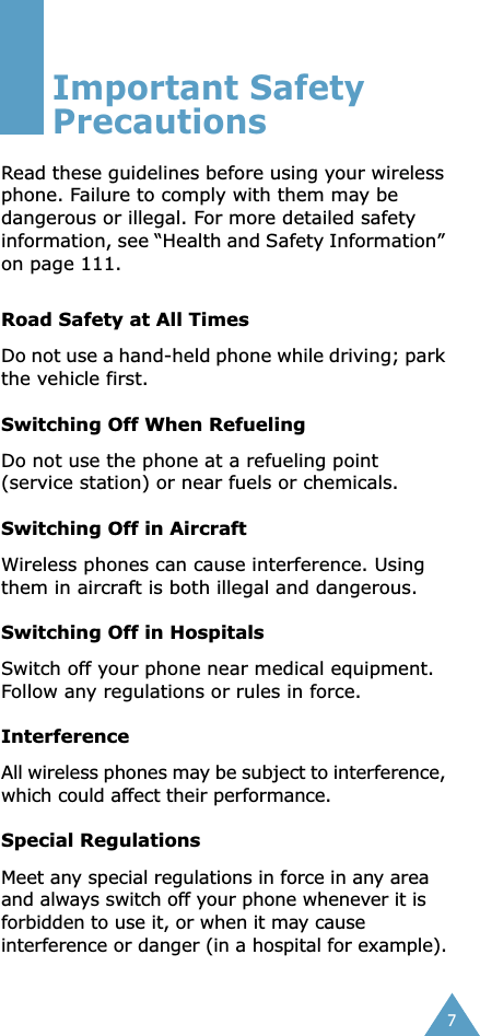  7 Important Safety Precautions Read these guidelines before using your wireless phone. Failure to comply with them may be dangerous or illegal. For more detailed safety information, see “Health and Safety Information” on page 111. Road Safety at All Times Do not use a hand-held phone while driving; park the vehicle first.  Switching Off When Refueling Do not use the phone at a refueling point (service station) or near fuels or chemicals. Switching Off in Aircraft Wireless phones can cause interference. Using them in aircraft is both illegal and dangerous. Switching Off in Hospitals Switch off your phone near medical equipment.Follow any regulations or rules in force. Interference All wireless phones may be subject to interference, which could affect their performance. Special Regulations Meet any special regulations in force in any area and always switch off your phone whenever it is forbidden to use it, or when it may cause interference or danger (in a hospital for example).