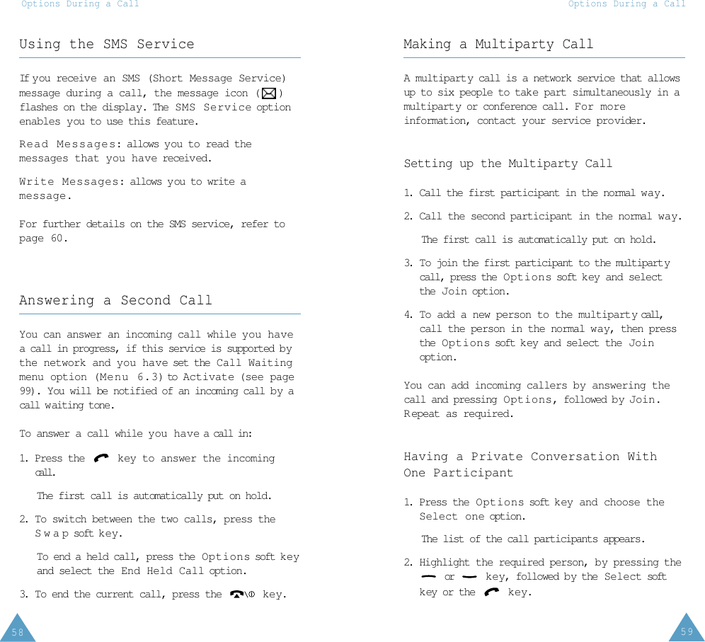 59Options During a Call58Options During a CallUsing the SMS ServiceIf you  receive  an  SMS (Short Message Service)message during a call, the message icon ( )flashes on the display. The  SMS Service optionenables you to use this feature.Read Messages: allows you to read themessages that you have receiv ed.Write Messages: allows you to write amessage.For further details on the SMS service, refer topage 60.Answering a Second CallYou can answer an incoming call while you havea call in progress, if this service is supported bythe network and you have set the  Call Waitingmenu option (Menu 6.3) to Activate (see page99). You will be notified of an incoming call b y acall w aiting tone.To answer a call while you have a call in:1. Press the  key to answer the incomingcall.The first call is automatically put on hold.2. To switch between the two calls, press theSwap soft k e y.To end a held call, press the  Options soft k e yand select the End Held Call option.3. To end the current call, press the  key.Making a Multiparty CallA multiparty call is a network service that allowsup to six people to take part simultaneously in amultiparty or conference call. For moreinformation, contact your service provider.Setting up the Multiparty Call1.  Call the first participant in the normal way.2. Call the second participant in the normal way.The first call is automatically put on hold.3.  To join the first participant to the multipartycall, press the  Options soft k ey and selectthe  Join option.4. To add a new person to the multiparty call,call the person in the normal way, then pressthe  Options soft k ey and select the Joinoption.You can add incoming callers by answering thecall and pressing Options, followed b y Join.R epeat as required.Having a Private Conversation WithOne Participant1. Press the Options soft k ey and choose theSelect one option. The list of the call participants appears.2. Highlight the required person, by pressing theor  key, followed b y the  Select softkey or the  key.