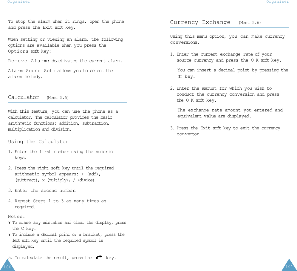 101Organiser100OrganiserCurrency Exchange  (Menu 5.6)Using this menu option, you can make currencyconversions.1. Enter the current exchange rate of y oursource currency and press the O K soft k e y.You can insert a decimal point by pressing thekey.2. Enter the amount for which you wish toconduct the currency conversion and pressthe O K soft k e y.The exchange rate amount you entered andequivalent value are displayed.3. Press the Exit soft k ey to exit the currencyconvertor.To stop the alarm when it rings, open the phoneand press the Exit soft ke y.When setting or viewing an alarm, the followingoptions are available when you press theOptions soft k ey:Remove Alarm: deactivates the current alarm. Alarm Sound Set: allows you to select thealarm melody. Calculator  (Menu 5.5)With this feature, you can use the phone as acalculator. The calculator provides the basicarithmetic functions; addition, subtraction,multiplication and division.Using the Calculator1. Enter the first number using the numerickeys.2. Press the right soft key until the requiredarithmetic symbol appears: + (add), -(subtract), x (multiply), / (divide).3. Enter the second number.4. R epeat Steps 1 to 3 as many times asrequired.Notes: ¥ To erase any mistakes and clear the display, pressthe C k ey.¥ To include a decimal point or a bracket, press theleft soft k ey until the required symbol isdisplay ed.5.  To calculate the result, press the  key.