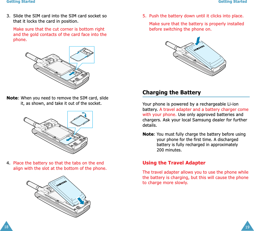 Getting Started183. Slide the SIM card into the SIM card socket so that it locks the card in position. Make sure that the cut corner is bottom right and the gold contacts of the card face into the phone.Note: When you need to remove the SIM card, slide it, as shown, and take it out of the socket.4. Place the battery so that the tabs on the end align with the slot at the bottom of the phone. Getting Started195. Push the battery down until it clicks into place. Make sure that the battery is properly installed before switching the phone on. Charging the BatteryYour phone is powered by a rechargeable Li-ion battery. A travel adapter and a battery charger come with your phone. Use only approved batteries and chargers. Ask your local Samsung dealer for further details.Note: You must fully charge the battery before using your phone for the first time. A discharged battery is fully recharged in approximately 200 minutes.Using the Travel AdapterThe travel adapter allows you to use the phone while the battery is charging, but this will cause the phone to charge more slowly. 