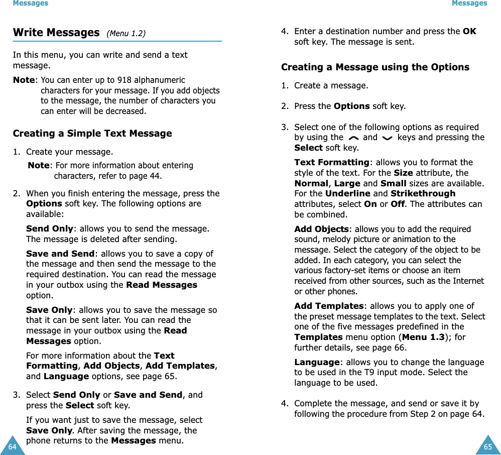 Messages64Write Messages  (Menu 1.2) In this menu, you can write and send a text message.Note: You can enter up to 918 alphanumeric characters for your message. If you add objects to the message, the number of characters you can enter will be decreased.Creating a Simple Text Message1. Create your message.Note: For more information about entering characters, refer to page 44.2. When you finish entering the message, press the Options soft key. The following options are available:Send Only: allows you to send the message. The message is deleted after sending.Save and Send: allows you to save a copy of the message and then send the message to the required destination. You can read the message in your outbox using the Read Messages option. Save Only: allows you to save the message so that it can be sent later. You can read the message in your outbox using the Read Messages option.For more information about the Text Formatting, Add Objects, Add Templates, and Language options, see page 65.3. Select Send Only or Save and Send, and press the Select soft key.If you want just to save the message, select Save Only. After saving the message, the phone returns to the Messages menu.Messages654. Enter a destination number and press the OK soft key. The message is sent.Creating a Message using the Options1. Create a message.2. Press the Options soft key.3. Select one of the following options as required by using the   and   keys and pressing the Select soft key.Text Formatting: allows you to format the style of the text. For the Size attribute, the Normal, Large and Small sizes are available. For the Underline and Strikethrough attributes, select On or Off. The attributes can be combined.Add Objects: allows you to add the required sound, melody picture or animation to the message. Select the category of the object to be added. In each category, you can select the various factory-set items or choose an item received from other sources, such as the Internet or other phones.Add Templates: allows you to apply one of the preset message templates to the text. Select one of the five messages predefined in the Templates menu option (Menu 1.3); for further details, see page 66.Language: allows you to change the language to be used in the T9 input mode. Select the language to be used. 4. Complete the message, and send or save it by following the procedure from Step 2 on page 64. 