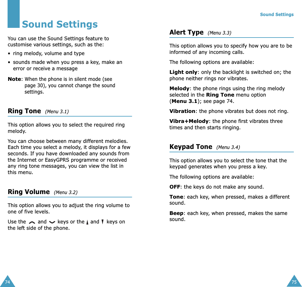 74Sound SettingsYou can use the Sound Settings feature to customise various settings, such as the:• ring melody, volume and type• sounds made when you press a key, make an error or receive a messageNote: When the phone is in silent mode (see page 30), you cannot change the sound settings.Ring Tone  (Menu 3.1) This option allows you to select the required ring melody. You can choose between many different melodies. Each time you select a melody, it displays for a few seconds. If you have downloaded any sounds from the Internet or EasyGPRS programme or received any ring tone messages, you can view the list in this menu. Ring Volume  (Menu 3.2) This option allows you to adjust the ring volume to one of five levels. Use the   and   keys or the   and   keys on the left side of the phone. Sound Settings75Alert Type  (Menu 3.3) This option allows you to specify how you are to be informed of any incoming calls. The following options are available:Light only: only the backlight is switched on; the phone neither rings nor vibrates.Melody: the phone rings using the ring melody selected in the Ring Tone menu option (Menu 3.1); see page 74.Vibration: the phone vibrates but does not ring. Vibra+Melody: the phone first vibrates three times and then starts ringing.Keypad Tone  (Menu 3.4) This option allows you to select the tone that the keypad generates when you press a key. The following options are available:OFF: the keys do not make any sound.Tone: each key, when pressed, makes a different sound.Beep: each key, when pressed, makes the same sound.