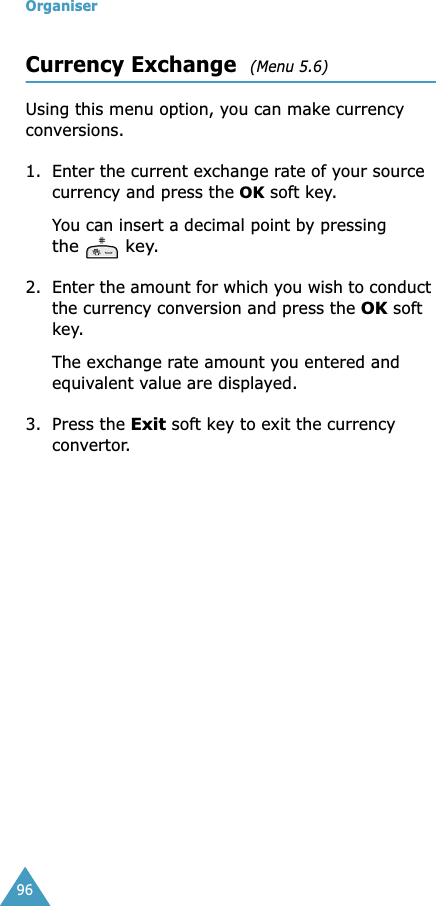 Organiser96Currency Exchange  (Menu 5.6) Using this menu option, you can make currency conversions.1. Enter the current exchange rate of your source currency and press the OK soft key.You can insert a decimal point by pressing the  key.2. Enter the amount for which you wish to conduct the currency conversion and press the OK soft key.The exchange rate amount you entered and equivalent value are displayed.3. Press the Exit soft key to exit the currency convertor.