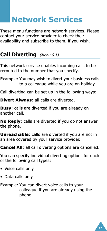 97Network ServicesThese menu functions are network services. Please contact your service provider to check their availability and subscribe to them, if you wish.Call Diverting  (Menu 6.1) This network service enables incoming calls to be rerouted to the number that you specify.Example:You may wish to divert your business calls to a colleague while you are on holiday.Call diverting can be set up in the following ways:Divert Always: all calls are diverted.Busy: calls are diverted if you are already on another call.No Reply: calls are diverted if you do not answer the phone.Unreachable: calls are diverted if you are not in an area covered by your service provider.Cancel All: all call diverting options are cancelled.You can specify individual diverting options for each of the following call types:•Voice calls only• Data calls onlyExample:You can divert voice calls to your colleague if you are already using the phone.