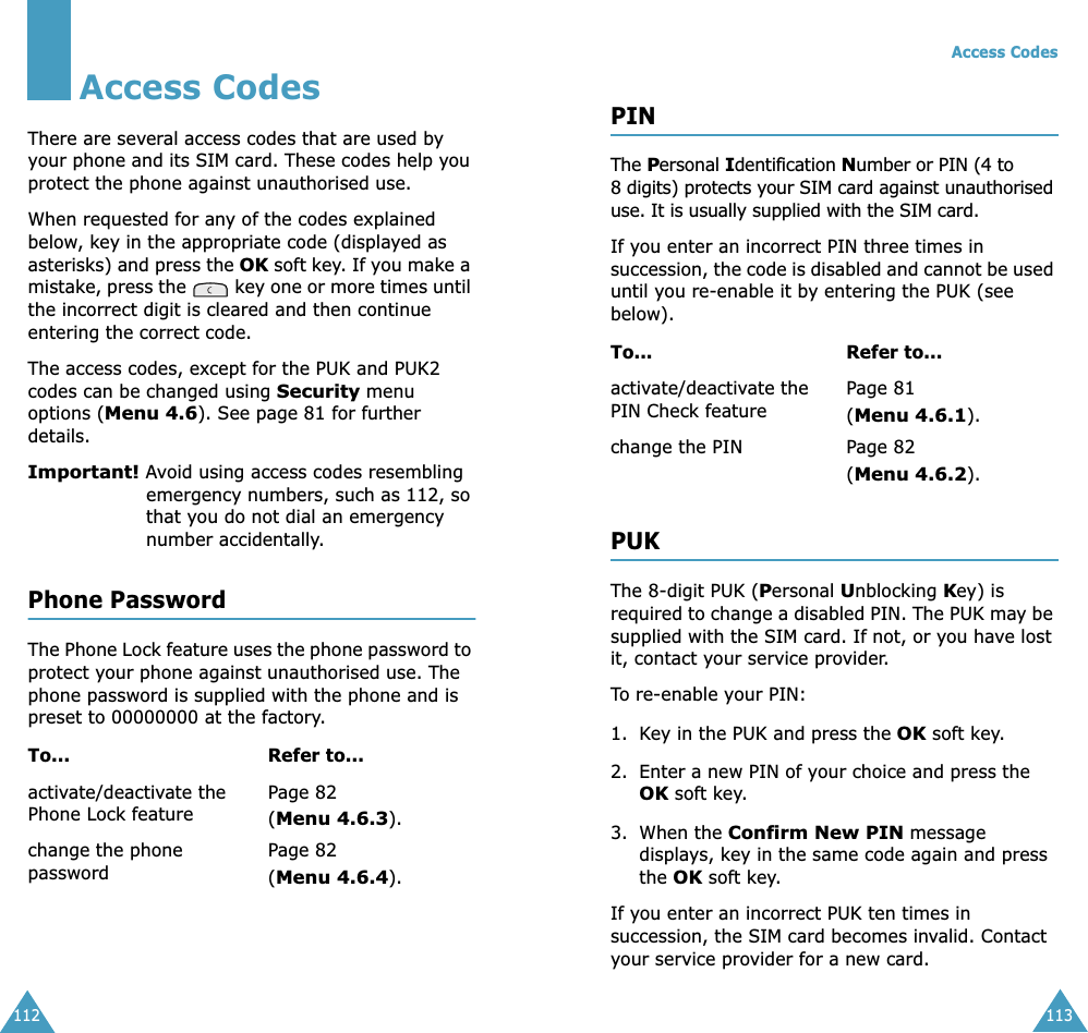 112Access CodesThere are several access codes that are used by your phone and its SIM card. These codes help you protect the phone against unauthorised use.When requested for any of the codes explained below, key in the appropriate code (displayed as asterisks) and press the OK soft key. If you make a mistake, press the   key one or more times until the incorrect digit is cleared and then continue entering the correct code.The access codes, except for the PUK and PUK2 codes can be changed using Security menu options (Menu 4.6). See page 81 for further details.Important! Avoid using access codes resembling emergency numbers, such as 112, so that you do not dial an emergency number accidentally.Phone PasswordThe Phone Lock feature uses the phone password to protect your phone against unauthorised use. The phone password is supplied with the phone and is preset to 00000000 at the factory.To... Refer to...activate/deactivate the Phone Lock featurePage 82(Menu 4.6.3).change the phone passwordPage 82(Menu 4.6.4).Access Codes113PINThe Personal Identification Number or PIN (4 to 8 digits) protects your SIM card against unauthorised use. It is usually supplied with the SIM card.If you enter an incorrect PIN three times in succession, the code is disabled and cannot be used until you re-enable it by entering the PUK (see below).PUKThe 8-digit PUK (Personal Unblocking Key) is required to change a disabled PIN. The PUK may be supplied with the SIM card. If not, or you have lost it, contact your service provider.To re-enable your PIN:1. Key in the PUK and press the OK soft key.2. Enter a new PIN of your choice and press the OK soft key.3. When the Confirm New PIN message displays, key in the same code again and press the OK soft key.If you enter an incorrect PUK ten times in succession, the SIM card becomes invalid. Contact your service provider for a new card.To... Refer to...activate/deactivate the PIN Check featurePage 81 (Menu 4.6.1).change the PIN Page 82(Menu 4.6.2).