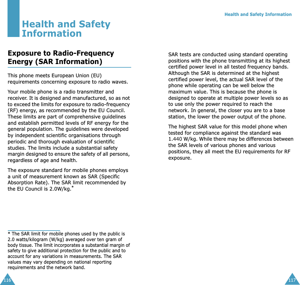 116Health and Safety InformationExposure to Radio-FrequencyEnergy (SAR Information)This phone meets European Union (EU) requirements concerning exposure to radio waves.Your mobile phone is a radio transmitter and receiver. It is designed and manufactured, so as not to exceed the limits for exposure to radio-frequency (RF) energy, as recommended by the EU Council. These limits are part of comprehensive guidelines and establish permitted levels of RF energy for the general population. The guidelines were developed by independent scientific organisations through periodic and thorough evaluation of scientific studies. The limits include a substantial safety margin designed to ensure the safety of all persons, regardless of age and health.The exposure standard for mobile phones employs a unit of measurement known as SAR (Specific Absorption Rate). The SAR limit recommended by the EU Council is 2.0W/kg.** The SAR limit for mobile phones used by the public is 2.0 watts/kilogram (W/kg) averaged over ten gram of body tissue. The limit incorporates a substantial margin of safety to give additional protection for the public and to account for any variations in measurements. The SAR values may vary depending on national reporting requirements and the network band.Health and Safety Information117SAR tests are conducted using standard operating positions with the phone transmitting at its highest certified power level in all tested frequency bands. Although the SAR is determined at the highest certified power level, the actual SAR level of the phone while operating can be well below the maximum value. This is because the phone is designed to operate at multiple power levels so as to use only the power required to reach the network. In general, the closer you are to a base station, the lower the power output of the phone. The highest SAR value for this model phone when tested for compliance against the standard was 1.440 W/kg. While there may be differences between the SAR levels of various phones and various positions, they all meet the EU requirements for RF exposure.