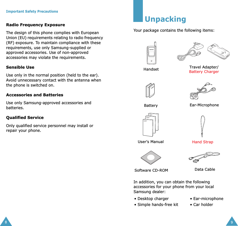  Important Safety Precautions 8 Radio Frequency Exposure The design of this phone complies with European Union (EU) requirements relating to radio frequency (RF) exposure. To maintain compliance with these requirements, use only Samsung-supplied or approved accessories. Use of non-approved accessories may violate the requirements. Sensible Use Use only in the normal position (held to the ear). Avoid unnecessary contact with the antenna when the phone is switched on. Accessories and Batteries Use only Samsung-approved accessories and batteries.  Qualified Service Only qualified service personnel may install or repair your phone. 9 Unpacking Your package contains the following items:In addition, you can obtain the following accessories for your phone from your local Samsung dealer:• Desktop charger  • Ear-microphone• Simple hands-free kit • Car holderHandset Travel Adapter/Battery ChargerBattery Ear-MicrophoneUser’s ManualHand StrapSoftware CD-ROM Data Cable