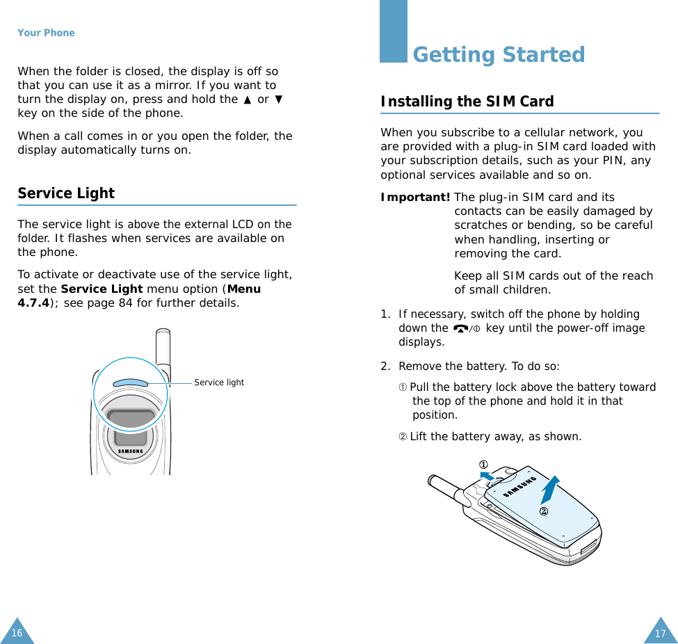 Your Phone16When the folder is closed, the display is off so that you can use it as a mirror. If you want to turn the display on, press and hold the   or   key on the side of the phone. When a call comes in or you open the folder, the display automatically turns on. Service LightThe service light is above the external LCD on the folder. It flashes when services are available on the phone.To activate or deactivate use of the service light, set the Service Light menu option (Menu 4.7.4); see page 84 for further details.Service light17Getting StartedInstalling the SIM CardWhen you subscribe to a cellular network, you are provided with a plug-in SIM card loaded with your subscription details, such as your PIN, any optional services available and so on.Important! The plug-in SIM card and its contacts can be easily damaged by scratches or bending, so be careful when handling, inserting or removing the card.Keep all SIM cards out of the reach of small children.1. If necessary, switch off the phone by holding down the   key until the power-off image displays.2. Remove the battery. To do so:➀ Pull the battery lock above the battery toward the top of the phone and hold it in that position.➁ Lift the battery away, as shown.