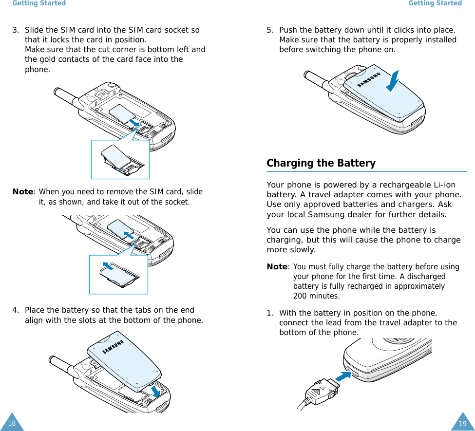 Getting Started183. Slide the SIM card into the SIM card socket so that it locks the card in position. Make sure that the cut corner is bottom left and the gold contacts of the card face into the phone.Note: When you need to remove the SIM card, slide it, as shown, and take it out of the socket.4. Place the battery so that the tabs on the end align with the slots at the bottom of the phone. Getting Started195. Push the battery down until it clicks into place. Make sure that the battery is properly installed before switching the phone on. Charging the BatteryYour phone is powered by a rechargeable Li-ion battery. A travel adapter comes with your phone. Use only approved batteries and chargers. Ask your local Samsung dealer for further details.You can use the phone while the battery is charging, but this will cause the phone to charge more slowly. Note: You must fully charge the battery before using your phone for the first time. A discharged battery is fully recharged in approximately 200 minutes.1. With the battery in position on the phone, connect the lead from the travel adapter to the bottom of the phone. 