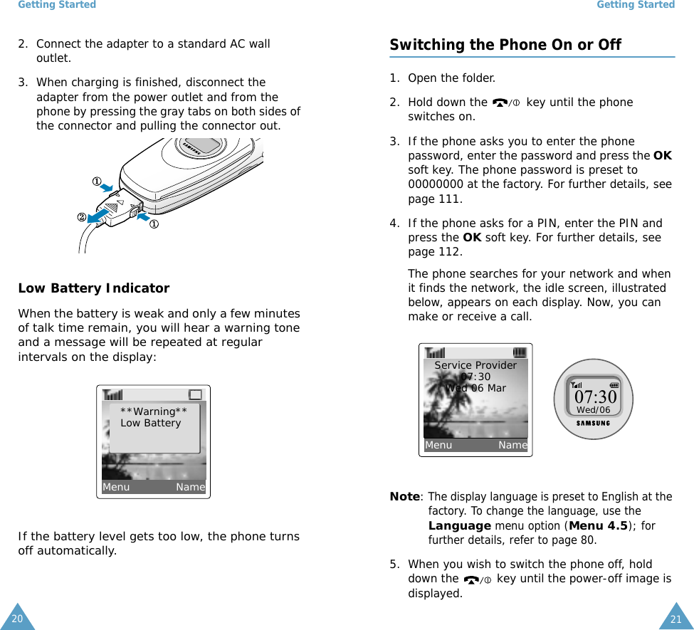 Getting Started202. Connect the adapter to a standard AC wall outlet.3. When charging is finished, disconnect the adapter from the power outlet and from the phone by pressing the gray tabs on both sides of the connector and pulling the connector out. Low Battery IndicatorWhen the battery is weak and only a few minutes of talk time remain, you will hear a warning tone and a message will be repeated at regular intervals on the display:If the battery level gets too low, the phone turns off automatically.**Warning**Low BatteryMenu             NameGetting Started21Switching the Phone On or Off1. Open the folder.2. Hold down the  key until the phone switches on.3. If the phone asks you to enter the phone password, enter the password and press the OK soft key. The phone password is preset to 00000000 at the factory. For further details, see page 111.4. If the phone asks for a PIN, enter the PIN and press the OK soft key. For further details, see page 112.The phone searches for your network and when it finds the network, the idle screen, illustrated below, appears on each display. Now, you can make or receive a call.Note: The display language is preset to English at the factory. To change the language, use the Language menu option (Menu 4.5); for further details, refer to page 80.5. When you wish to switch the phone off, hold down the   key until the power-off image is displayed.Service Provider07:30Wed 06 Mar 07:30Wed/06Menu             Name