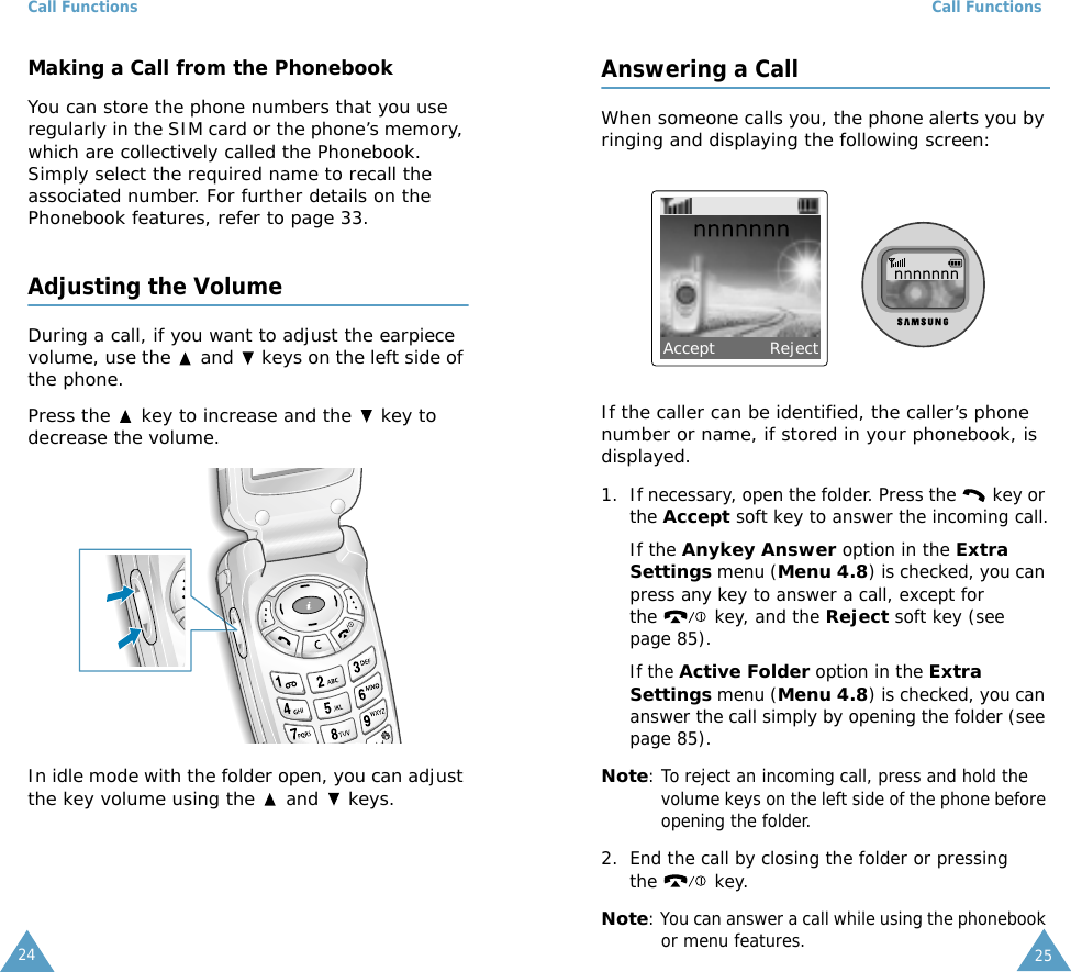 Call Functions24Making a Call from the PhonebookYou can store the phone numbers that you use regularly in the SIM card or the phone&rsquo;s memory, which are collectively called the Phonebook. Simply select the required name to recall the associated number. For further details on the Phonebook features, refer to page 33.Adjusting the VolumeDuring a call, if you want to adjust the earpiece volume, use the   and   keys on the left side of the phone. Press the   key to increase and the   key to decrease the volume.In idle mode with the folder open, you can adjust the key volume using the   and   keys.Call Functions25Answering a CallWhen someone calls you, the phone alerts you by ringing and displaying the following screen:If the caller can be identified, the caller&rsquo;s phone number or name, if stored in your phonebook, is displayed.1. If necessary, open the folder. Press the   key or the Accept soft key to answer the incoming call.If the Anykey Answer option in the Extra Settings menu (Menu 4.8) is checked, you can press any key to answer a call, except for the   key, and the Reject soft key (see page 85).If the Active Folder option in the Extra Settings menu (Menu 4.8) is checked, you can answer the call simply by opening the folder (see page 85).Note: To reject an incoming call, press and hold the volume keys on the left side of the phone before opening the folder. 2. End the call by closing the folder or pressing the  key.Note: You can answer a call while using the phonebook or menu features.Accept          Reject