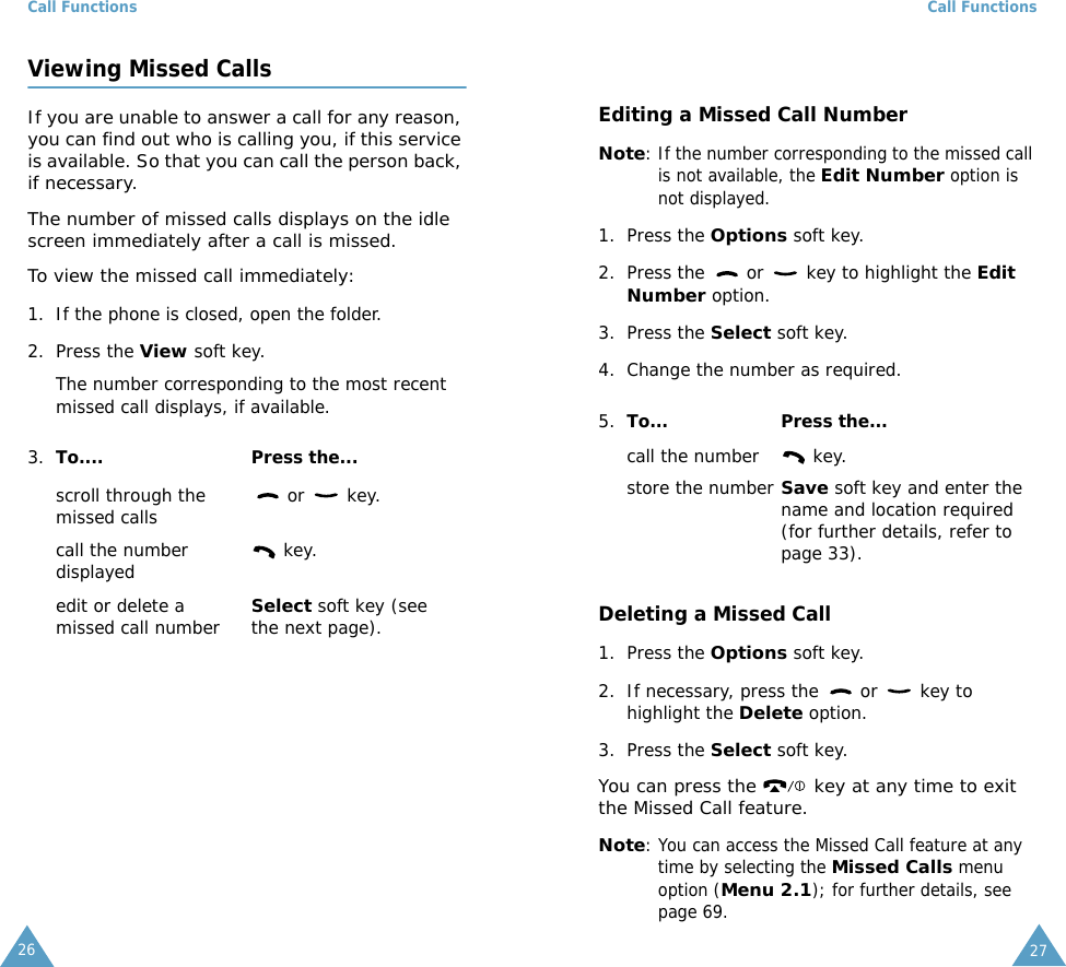 Call Functions26Viewing Missed CallsIf you are unable to answer a call for any reason, you can find out who is calling you, if this service is available. So that you can call the person back, if necessary. The number of missed calls displays on the idle screen immediately after a call is missed.To view the missed call immediately:1. If the phone is closed, open the folder.2. Press the View soft key.The number corresponding to the most recent missed call displays, if available.3. To.... Press the...scroll through the missed calls  or   key.call the number displayed  key.edit or delete a missed call numberSelect soft key (see the next page).Call Functions27Editing a Missed Call NumberNote: If the number corresponding to the missed call is not available, the Edit Number option is not displayed.1. Press the Options soft key.2. Press the   or   key to highlight the Edit Number option.3. Press the Select soft key.4. Change the number as required. Deleting a Missed Call1. Press the Options soft key.2. If necessary, press the   or   key to highlight the Delete option.3. Press the Select soft key.You can press the   key at any time to exit the Missed Call feature.Note: You can access the Missed Call feature at any time by selecting the Missed Calls menu option (Menu 2.1); for further details, see page 69.5. To... Press the...call the number  key.store the numberSave soft key and enter the name and location required (for further details, refer to page 33).