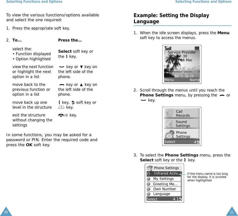 Selecting Functions and Options30To view the various functions/options available and select the one required:1. Press the appropriate soft key.In some functions, you may be asked for a password or PIN. Enter the required code and press the OK soft key.2. To... Press the...select the:&bull; Function displayed &bull; Option highlightedSelect soft key or the  key.view the next function or highlight the next option in a list key or   key on the left side of the phone. move back to the previous function or option in a list key or   key on the left side of the phone. move back up one level in the structure  key,   soft key or  key.exit the structure without changing the settings key.Selecting Functions and Options31Example: Setting the Display Language1. When the idle screen displays, press the Menu soft key to access the menus.2. Scroll through the menus until you reach the Phone Settings menu, by pressing the   or  key.3. To select the Phone Settings menu, press the Select soft key or the   key.Service Provider07:30Wed 06 MarMenu             Name4Call RecordsSound SettingsPhone SettingsSelect4.1     Infrared Activ..My SettingsGreeting Me...Own NumberPhone SettingsIf the menu name is too long for the display, it is scrolled when highlighted.SelectLanguage