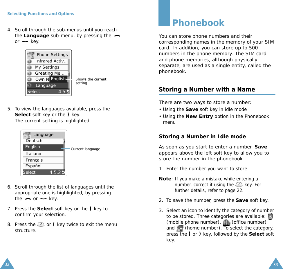 Selecting Functions and Options324. Scroll through the sub-menus until you reach the Language sub-menu, by pressing the   or  key.5. To view the languages available, press the Select soft key or the   key. The current setting is highlighted.6. Scroll through the list of languages until the appropriate one is highlighted, by pressing the   or   key.7. Press the Select soft key or the   key to confirm your selection.8. Press the   or   key twice to exit the menu structure.4.5SelectEnglishShows the current settingPhone SettingsInfrared Activ..My SettingsGreeting Me...Own NLanguage4.5.2SelectCurrent languageLanguageDeutschEnglishItalianoFran&ccedil;aisEspa&ntilde;ol33PhonebookYou can store phone numbers and their corresponding names in the memory of your SIM card. In addition, you can store up to 500 numbers in the phone memory. The SIM card and phone memories, although physically separate, are used as a single entity, called the phonebook.Storing a Number with a NameThere are two ways to store a number: &bull; Using the Save soft key in idle mode &bull; Using the New Entry option in the Phonebook menuStoring a Number in Idle modeAs soon as you start to enter a number, Save appears above the left soft key to allow you to store the number in the phonebook.1. Enter the number you want to store.Note: If you make a mistake while entering a number, correct it using the   key. For further details, refer to page 22.2. To save the number, press the Save soft key.3. Select an icon to identify the category of number to be stored. Three categories are available:   (mobile phone number),   (office number) and   (home number). To select the category, press the   or   key, followed by the Select soft key.