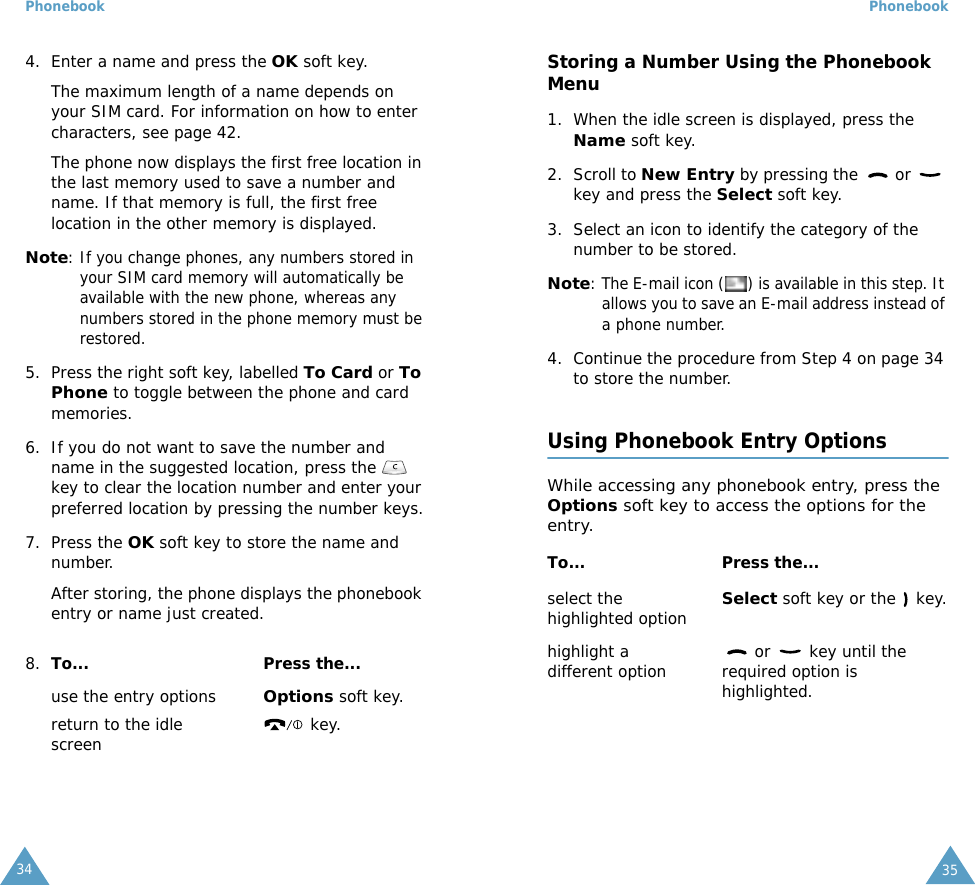 Phonebook344. Enter a name and press the OK soft key. The maximum length of a name depends on your SIM card. For information on how to enter characters, see page 42.The phone now displays the first free location in the last memory used to save a number and name. If that memory is full, the first free location in the other memory is displayed.Note: If you change phones, any numbers stored in your SIM card memory will automatically be available with the new phone, whereas any numbers stored in the phone memory must be restored.5. Press the right soft key, labelled To Card or To Phone to toggle between the phone and card memories.6. If you do not want to save the number and name in the suggested location, press the   key to clear the location number and enter your preferred location by pressing the number keys.7. Press the OK soft key to store the name and number.After storing, the phone displays the phonebook entry or name just created.8. To... Press the...use the entry optionsOptions soft key.return to the idle screen  key.Phonebook35Storing a Number Using the Phonebook Menu1. When the idle screen is displayed, press the Name soft key. 2. Scroll to New Entry by pressing the   or   key and press the Select soft key.3. Select an icon to identify the category of the number to be stored.Note: The E-mail icon ( ) is available in this step. It allows you to save an E-mail address instead of a phone number.4. Continue the procedure from Step 4 on page 34 to store the number.Using Phonebook Entry OptionsWhile accessing any phonebook entry, press the Options soft key to access the options for the entry.To... Press the...select the highlighted optionSelect soft key or the   key.highlight a different option  or   key until the required option is highlighted.