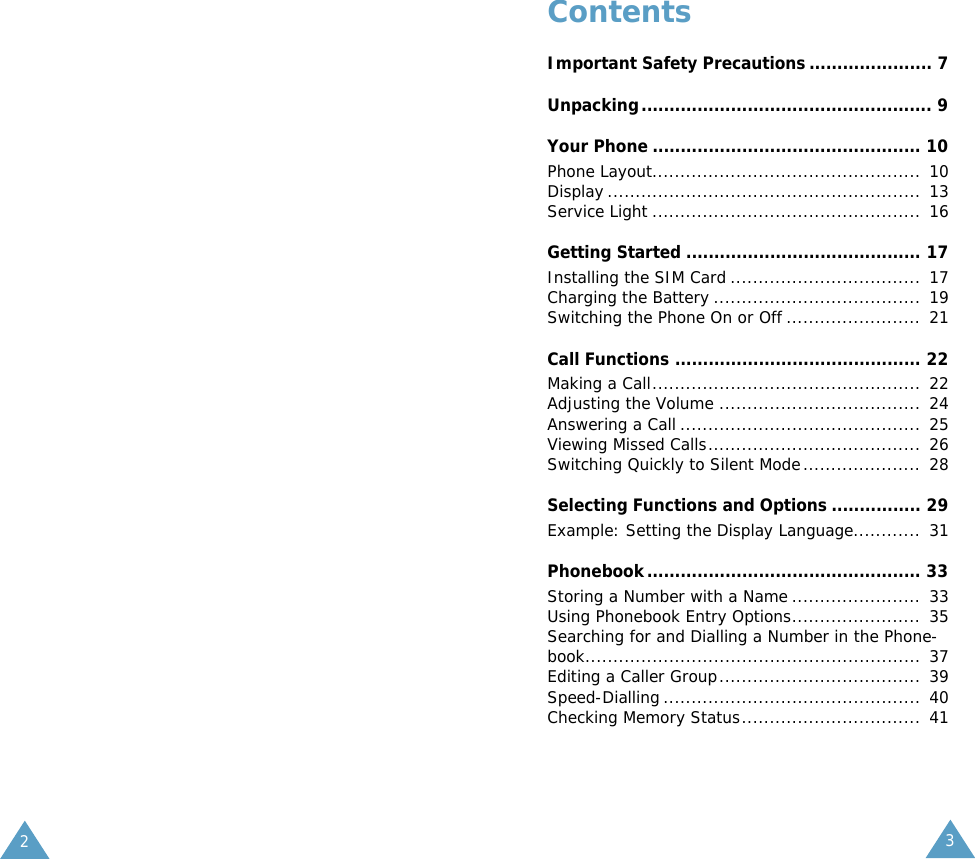 23ContentsImportant Safety Precautions ...................... 7Unpacking.................................................... 9Your Phone ................................................ 10Phone Layout................................................  10Display ........................................................  13Service Light ................................................ 16Getting Started .......................................... 17Installing the SIM Card ..................................  17Charging the Battery .....................................  19Switching the Phone On or Off ........................  21Call Functions ............................................ 22Making a Call................................................  22Adjusting the Volume ....................................  24Answering a Call ...........................................  25Viewing Missed Calls......................................  26Switching Quickly to Silent Mode.....................  28Selecting Functions and Options ................ 29Example: Setting the Display Language............  31Phonebook................................................. 33Storing a Number with a Name .......................  33Using Phonebook Entry Options.......................  35Searching for and Dialling a Number in the Phone-book............................................................  37Editing a Caller Group....................................  39Speed-Dialling ..............................................  40Checking Memory Status................................  41