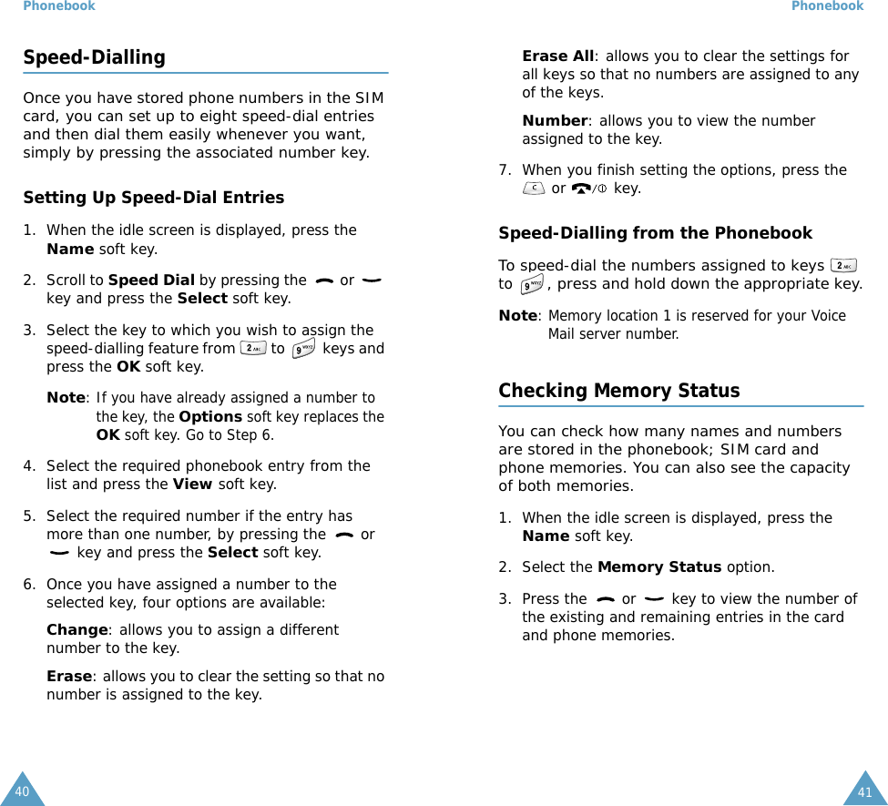 Phonebook40Speed-DiallingOnce you have stored phone numbers in the SIM card, you can set up to eight speed-dial entries and then dial them easily whenever you want, simply by pressing the associated number key.Setting Up Speed-Dial Entries1. When the idle screen is displayed, press the Name soft key.2. Scroll to Speed Dial by pressing the   or   key and press the Select soft key.3. Select the key to which you wish to assign the speed-dialling feature from   to   keys and press the OK soft key.Note: If you have already assigned a number to the key, the Options soft key replaces the OK soft key. Go to Step 6.4. Select the required phonebook entry from the list and press the View soft key.5. Select the required number if the entry has more than one number, by pressing the   or  key and press the Select soft key.6. Once you have assigned a number to the selected key, four options are available:Change: allows you to assign a different number to the key.Erase: allows you to clear the setting so that no number is assigned to the key.Phonebook41Erase All: allows you to clear the settings for all keys so that no numbers are assigned to any of the keys.Number: allows you to view the number assigned to the key.7. When you finish setting the options, press the  or   key.Speed-Dialling from the PhonebookTo speed-dial the numbers assigned to keys  to , press and hold down the appropriate key.Note: Memory location 1 is reserved for your Voice Mail server number. Checking Memory StatusYou can check how many names and numbers are stored in the phonebook; SIM card and phone memories. You can also see the capacity of both memories. 1. When the idle screen is displayed, press the Name soft key.2. Select the Memory Status option.3. Press the   or   key to view the number of the existing and remaining entries in the card and phone memories.