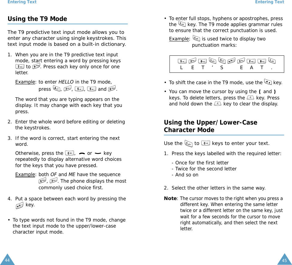Entering Text44Using the T9 ModeThe T9 predictive text input mode allows you to enter any character using single keystrokes. This text input mode is based on a built-in dictionary.1. When you are in the T9 predictive text input mode, start entering a word by pressing keys  to  . Press each key only once for one letter. Example: to enter HELLO in the T9 mode, press , , ,  and .The word that you are typing appears on the display. It may change with each key that you press.2. Enter the whole word before editing or deleting the keystrokes.3. If the word is correct, start entering the next word. Otherwise, press the  ,   or   key repeatedly to display alternative word choices for the keys that you have pressed. Example: both OF and ME have the sequence ,  . The phone displays the most commonly used choice first.4. Put a space between each word by pressing the  key.&bull; To type words not found in the T9 mode, change the text input mode to the upper/lower-case character input mode. Entering Text45&bull; To enter full stops, hyphens or apostrophes, press the   key. The T9 mode applies grammar rules to ensure that the correct punctuation is used. Example:   is used twice to display two punctuation marks: &bull; To shift the case in the T9 mode, use the   key. &bull; You can move the cursor by using the   and   keys. To delete letters, press the   key. Press and hold down the   key to clear the display.Using the Upper/Lower-CaseCharacter ModeUse the   to   keys to enter your text. 1. Press the keys labelled with the required letter:- Once for the first letter- Twice for the second letter- And so on2. Select the other letters in the same way.Note: The cursor moves to the right when you press a different key. When entering the same letter twice or a different letter on the same key, just wait for a few seconds for the cursor to move right automatically, and then select the next letter.            LET&rsquo;S EAT.