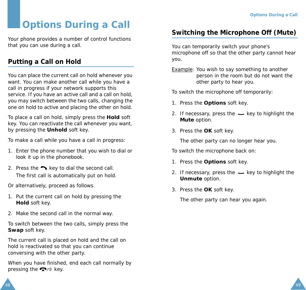 48Options During a CallYour phone provides a number of control functions that you can use during a call. Putting a Call on HoldYou can place the current call on hold whenever you want. You can make another call while you have a call in progress if your network supports this service. If you have an active call and a call on hold, you may switch between the two calls, changing the one on hold to active and placing the other on hold. To place a call on hold, simply press the Hold soft key. You can reactivate the call whenever you want, by pressing the Unhold soft key.To make a call while you have a call in progress:1. Enter the phone number that you wish to dial or look it up in the phonebook.2. Press the   key to dial the second call. The first call is automatically put on hold.Or alternatively, proceed as follows.1. Put the current call on hold by pressing the Hold soft key.2. Make the second call in the normal way.To switch between the two calls, simply press the Swap soft key.The current call is placed on hold and the call on hold is reactivated so that you can continue conversing with the other party.When you have finished, end each call normally by pressing the   key.Options During a Call49Switching the Microphone Off (Mute)You can temporarily switch your phone&rsquo;s microphone off so that the other party cannot hear you.Example: You wish to say something to another person in the room but do not want the other party to hear you.To switch the microphone off temporarily:1. Press the Options soft key.2. If necessary, press the   key to highlight the Mute option.3. Press the OK soft key. The other party can no longer hear you.To switch the microphone back on:1. Press the Options soft key.2. If necessary, press the   key to highlight the Unmute option.3. Press the OK soft key. The other party can hear you again.