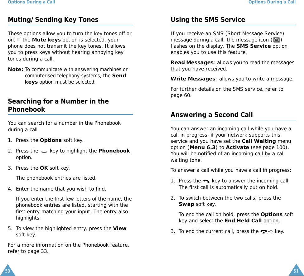 Options During a Call50Muting/Sending Key TonesThese options allow you to turn the key tones off or on. If the Mute keys option is selected, your phone does not transmit the key tones. It allows you to press keys without hearing annoying key tones during a call.Note: To communicate with answering machines or computerised telephony systems, the Send keys option must be selected.Searching for a Number in the PhonebookYou can search for a number in the Phonebook during a call.1. Press the Options soft key.2. Press the   key to highlight the Phonebook option.3. Press the OK soft key.The phonebook entries are listed.4. Enter the name that you wish to find.If you enter the first few letters of the name, the phonebook entries are listed, starting with the first entry matching your input. The entry also highlights.5. To view the highlighted entry, press the View soft key.For a more information on the Phonebook feature, refer to page 33.Options During a Call51Using the SMS ServiceIf you receive an SMS (Short Message Service) message during a call, the message icon ( ) flashes on the display. The SMS Service option enables you to use this feature.Read Messages: allows you to read the messages that you have received.Write Messages: allows you to write a message.For further details on the SMS service, refer to page 60.Answering a Second CallYou can answer an incoming call while you have a call in progress, if your network supports this service and you have set the Call Waiting menu option (Menu 6.3) to Activate (see page 100). You will be notified of an incoming call by a call waiting tone.To answer a call while you have a call in progress:1. Press the   key to answer the incoming call. The first call is automatically put on hold.2. To switch between the two calls, press the Swap soft key.To end the call on hold, press the Options soft key and select the End Held Call option.3. To end the current call, press the   key.